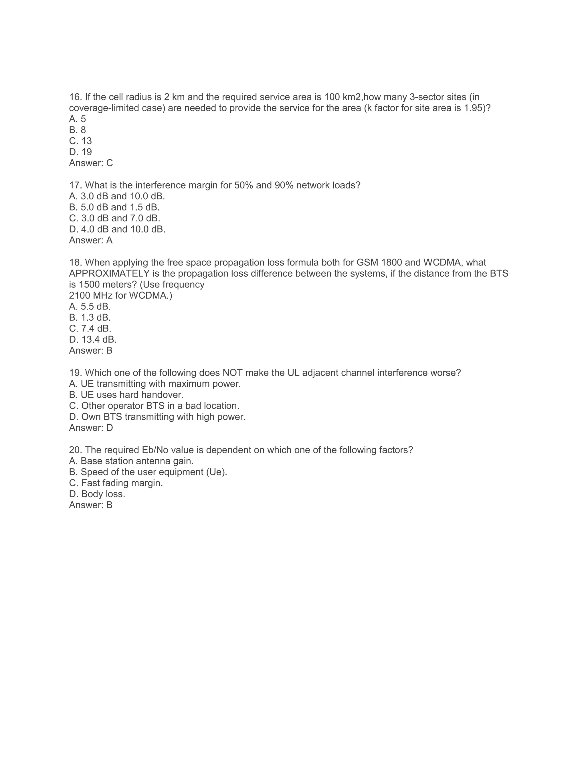 16. If the cell radius is 2 km and the required service area is 100 km2,how many 3-sector sites (in
coverage-limited case) are needed to provide the service for the area (k factor for site area is 1.95)?
A. 5
B. 8
C. 13
D. 19
Answer: C
17. What is the interference margin for 50% and 90% network loads?
A. 3.0 dB and 10.0 dB.
B. 5.0 dB and 1.5 dB.
C. 3.0 dB and 7.0 dB.
D. 4.0 dB and 10.0 dB.
Answer: A
18. When applying the free space propagation loss formula both for GSM 1800 and WCDMA, what
APPROXIMATELY is the propagation loss difference between the systems, if the distance from the BTS
is 1500 meters? (Use frequency
2100 MHz for WCDMA.)
A. 5.5 dB.
B. 1.3 dB.
C. 7.4 dB.
D. 13.4 dB.
Answer: B
19. Which one of the following does NOT make the UL adjacent channel interference worse?
A. UE transmitting with maximum power.
B. UE uses hard handover.
C. Other operator BTS in a bad location.
D. Own BTS transmitting with high power.
Answer: D
20. The required Eb/No value is dependent on which one of the following factors?
A. Base station antenna gain.
B. Speed of the user equipment (Ue).
C. Fast fading margin.
D. Body loss.
Answer: B
 