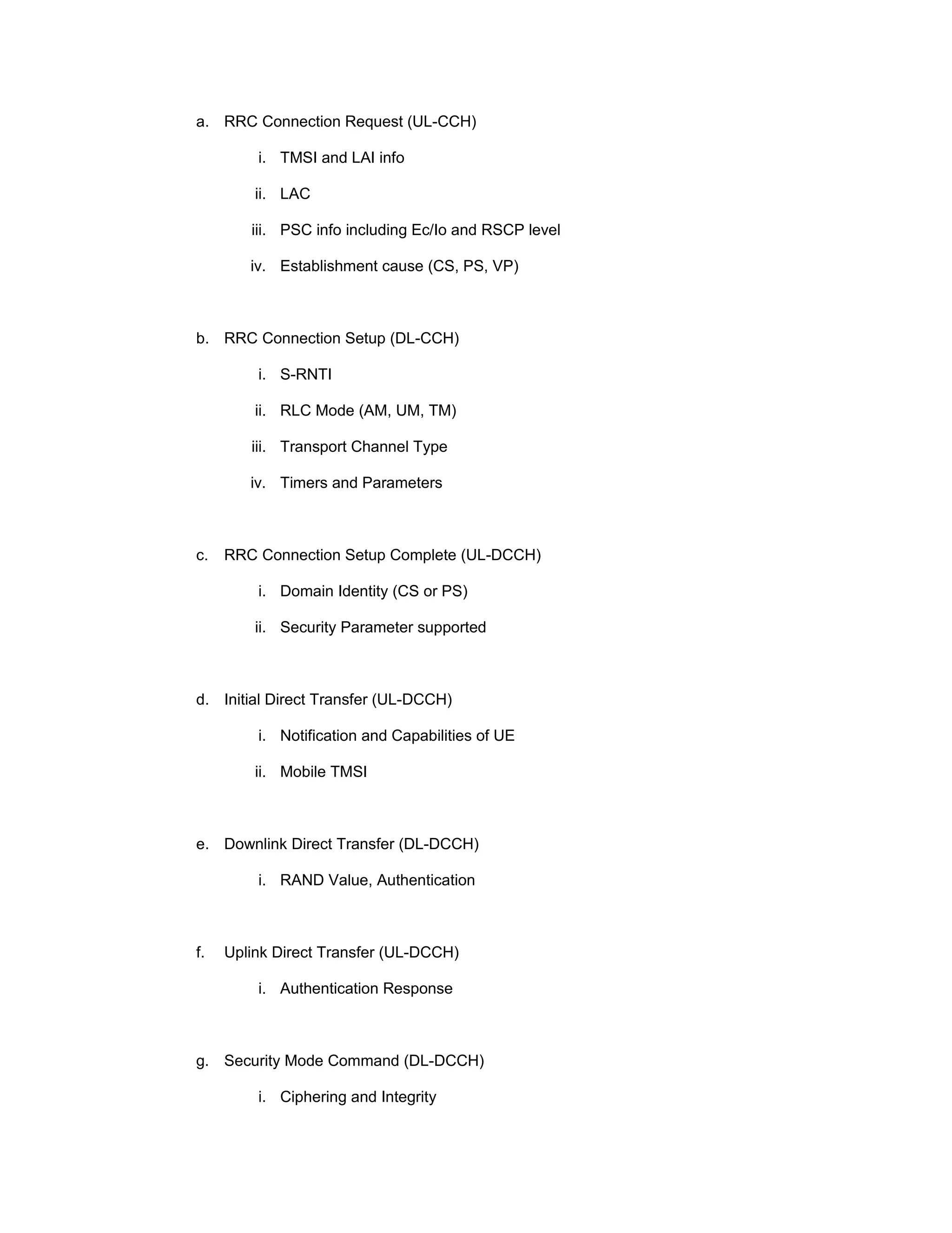 a. RRC Connection Request (UL-CCH)
i. TMSI and LAI info
ii. LAC
iii. PSC info including Ec/Io and RSCP level
iv. Establishment cause (CS, PS, VP)
b. RRC Connection Setup (DL-CCH)
i. S-RNTI
ii. RLC Mode (AM, UM, TM)
iii. Transport Channel Type
iv. Timers and Parameters
c. RRC Connection Setup Complete (UL-DCCH)
i. Domain Identity (CS or PS)
ii. Security Parameter supported
d. Initial Direct Transfer (UL-DCCH)
i. Notification and Capabilities of UE
ii. Mobile TMSI
e. Downlink Direct Transfer (DL-DCCH)
i. RAND Value, Authentication
f. Uplink Direct Transfer (UL-DCCH)
i. Authentication Response
g. Security Mode Command (DL-DCCH)
i. Ciphering and Integrity
 