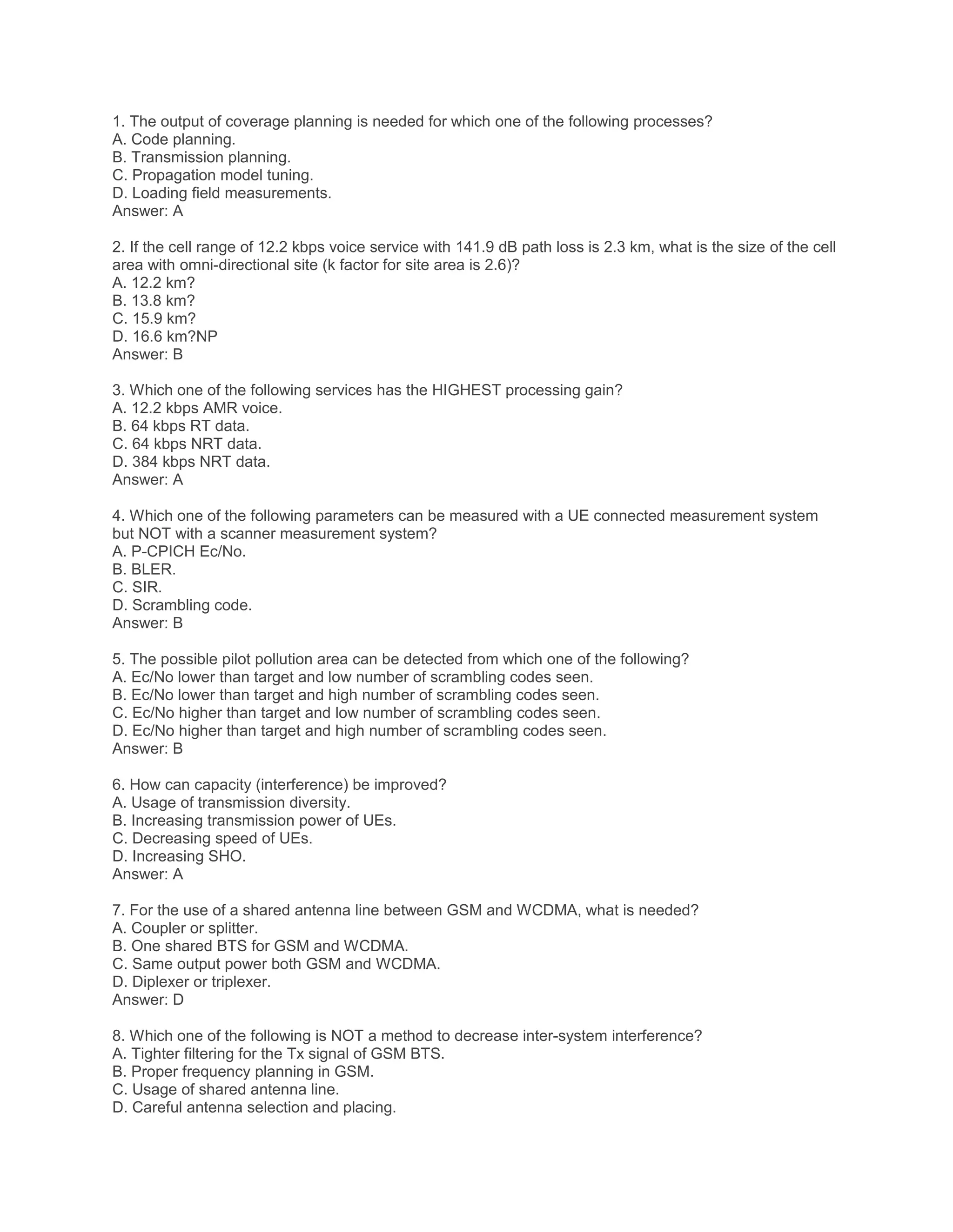 1. The output of coverage planning is needed for which one of the following processes?
A. Code planning.
B. Transmission planning.
C. Propagation model tuning.
D. Loading field measurements.
Answer: A
2. If the cell range of 12.2 kbps voice service with 141.9 dB path loss is 2.3 km, what is the size of the cell
area with omni-directional site (k factor for site area is 2.6)?
A. 12.2 km?
B. 13.8 km?
C. 15.9 km?
D. 16.6 km?NP
Answer: B
3. Which one of the following services has the HIGHEST processing gain?
A. 12.2 kbps AMR voice.
B. 64 kbps RT data.
C. 64 kbps NRT data.
D. 384 kbps NRT data.
Answer: A
4. Which one of the following parameters can be measured with a UE connected measurement system
but NOT with a scanner measurement system?
A. P-CPICH Ec/No.
B. BLER.
C. SIR.
D. Scrambling code.
Answer: B
5. The possible pilot pollution area can be detected from which one of the following?
A. Ec/No lower than target and low number of scrambling codes seen.
B. Ec/No lower than target and high number of scrambling codes seen.
C. Ec/No higher than target and low number of scrambling codes seen.
D. Ec/No higher than target and high number of scrambling codes seen.
Answer: B
6. How can capacity (interference) be improved?
A. Usage of transmission diversity.
B. Increasing transmission power of UEs.
C. Decreasing speed of UEs.
D. Increasing SHO.
Answer: A
7. For the use of a shared antenna line between GSM and WCDMA, what is needed?
A. Coupler or splitter.
B. One shared BTS for GSM and WCDMA.
C. Same output power both GSM and WCDMA.
D. Diplexer or triplexer.
Answer: D
8. Which one of the following is NOT a method to decrease inter-system interference?
A. Tighter filtering for the Tx signal of GSM BTS.
B. Proper frequency planning in GSM.
C. Usage of shared antenna line.
D. Careful antenna selection and placing.
 