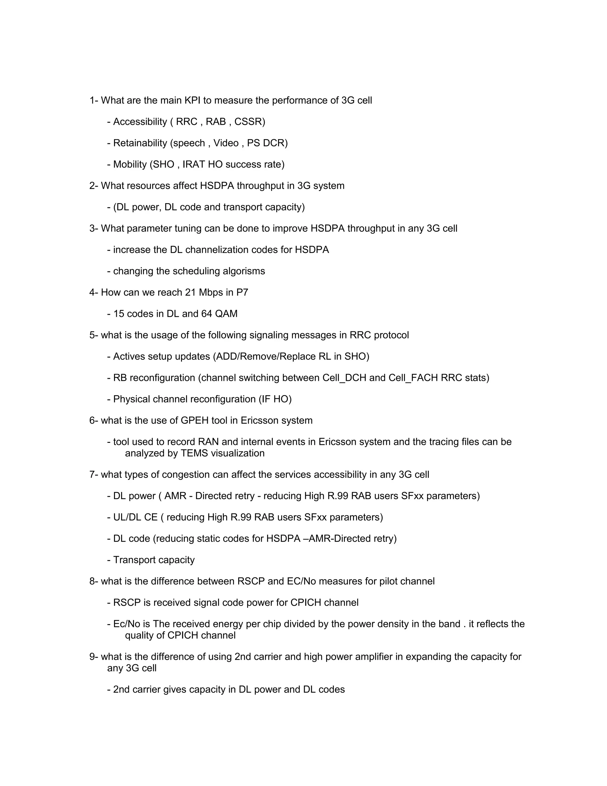 1- What are the main KPI to measure the performance of 3G cell
- Accessibility ( RRC , RAB , CSSR)
- Retainability (speech , Video , PS DCR)
- Mobility (SHO , IRAT HO success rate)
2- What resources affect HSDPA throughput in 3G system
- (DL power, DL code and transport capacity)
3- What parameter tuning can be done to improve HSDPA throughput in any 3G cell
- increase the DL channelization codes for HSDPA
- changing the scheduling algorisms
4- How can we reach 21 Mbps in P7
- 15 codes in DL and 64 QAM
5- what is the usage of the following signaling messages in RRC protocol
- Actives setup updates (ADD/Remove/Replace RL in SHO)
- RB reconfiguration (channel switching between Cell_DCH and Cell_FACH RRC stats)
- Physical channel reconfiguration (IF HO)
6- what is the use of GPEH tool in Ericsson system
- tool used to record RAN and internal events in Ericsson system and the tracing files can be
analyzed by TEMS visualization
7- what types of congestion can affect the services accessibility in any 3G cell
- DL power ( AMR - Directed retry - reducing High R.99 RAB users SFxx parameters)
- UL/DL CE ( reducing High R.99 RAB users SFxx parameters)
- DL code (reducing static codes for HSDPA –AMR-Directed retry)
- Transport capacity
8- what is the difference between RSCP and EC/No measures for pilot channel
- RSCP is received signal code power for CPICH channel
- Ec/No is The received energy per chip divided by the power density in the band . it reflects the
quality of CPICH channel
9- what is the difference of using 2nd carrier and high power amplifier in expanding the capacity for
any 3G cell
- 2nd carrier gives capacity in DL power and DL codes
 