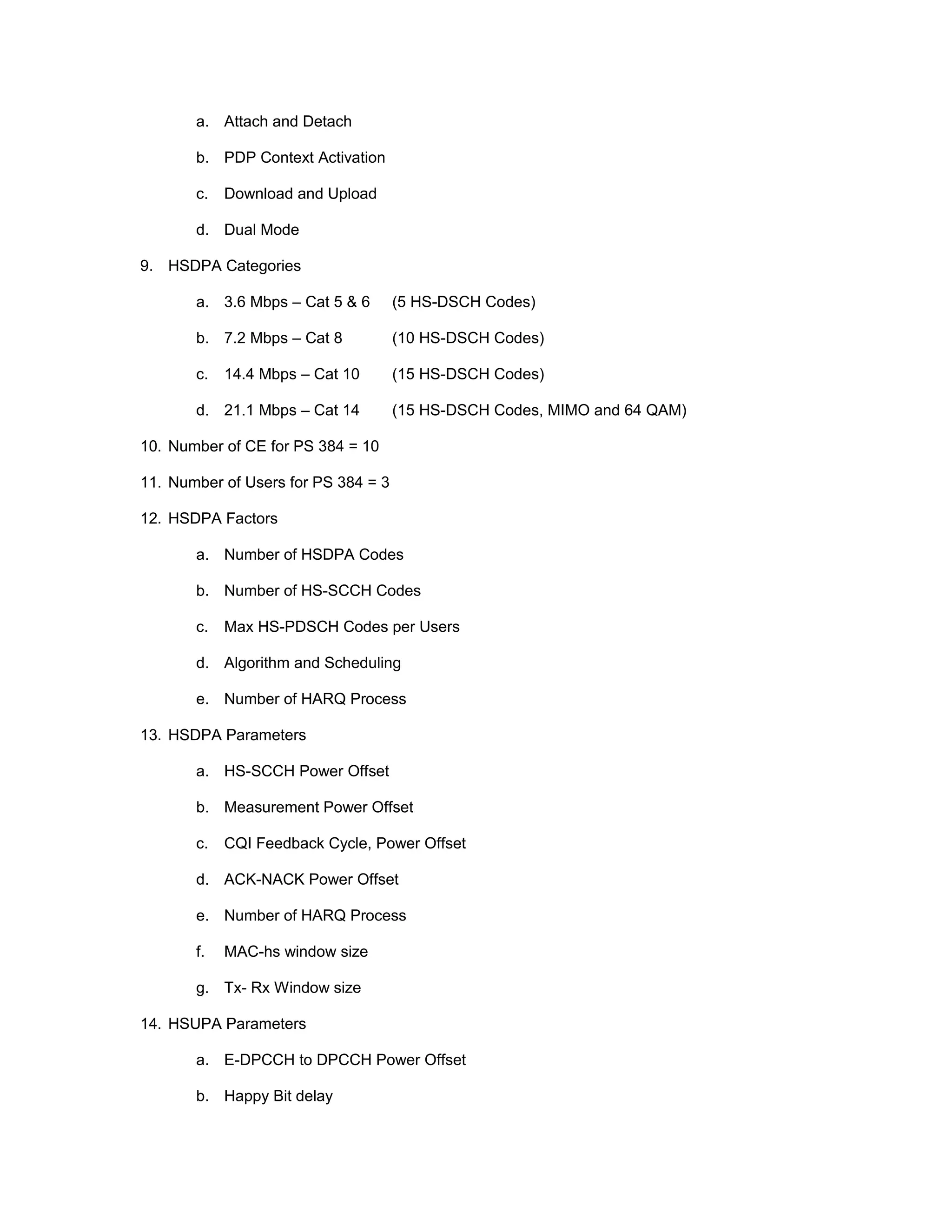 a. Attach and Detach
b. PDP Context Activation
c. Download and Upload
d. Dual Mode
9. HSDPA Categories
a. 3.6 Mbps – Cat 5 & 6 (5 HS-DSCH Codes)
b. 7.2 Mbps – Cat 8 (10 HS-DSCH Codes)
c. 14.4 Mbps – Cat 10 (15 HS-DSCH Codes)
d. 21.1 Mbps – Cat 14 (15 HS-DSCH Codes, MIMO and 64 QAM)
10. Number of CE for PS 384 = 10
11. Number of Users for PS 384 = 3
12. HSDPA Factors
a. Number of HSDPA Codes
b. Number of HS-SCCH Codes
c. Max HS-PDSCH Codes per Users
d. Algorithm and Scheduling
e. Number of HARQ Process
13. HSDPA Parameters
a. HS-SCCH Power Offset
b. Measurement Power Offset
c. CQI Feedback Cycle, Power Offset
d. ACK-NACK Power Offset
e. Number of HARQ Process
f. MAC-hs window size
g. Tx- Rx Window size
14. HSUPA Parameters
a. E-DPCCH to DPCCH Power Offset
b. Happy Bit delay
 