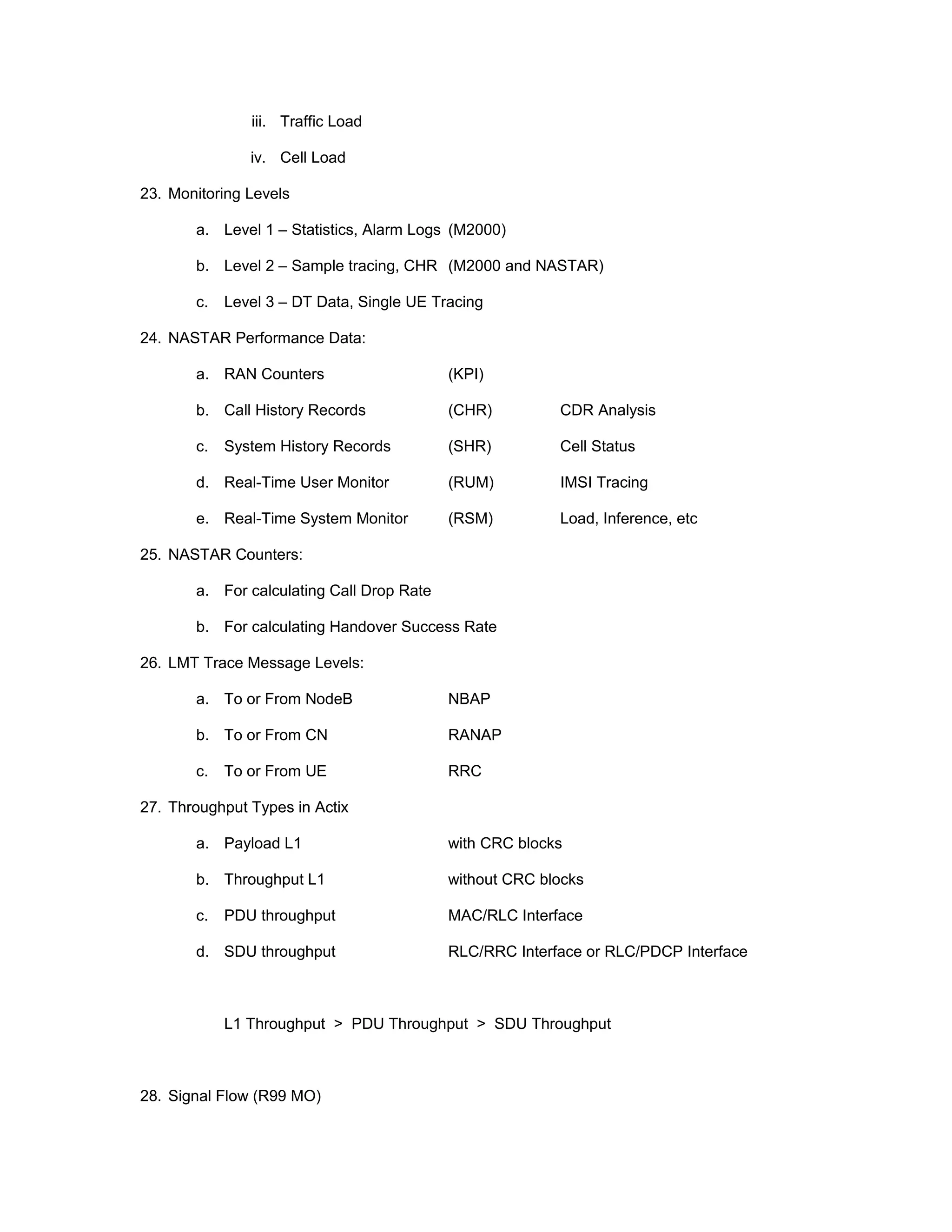 iii. Traffic Load
iv. Cell Load
23. Monitoring Levels
a. Level 1 – Statistics, Alarm Logs (M2000)
b. Level 2 – Sample tracing, CHR (M2000 and NASTAR)
c. Level 3 – DT Data, Single UE Tracing
24. NASTAR Performance Data:
a. RAN Counters (KPI)
b. Call History Records (CHR) CDR Analysis
c. System History Records (SHR) Cell Status
d. Real-Time User Monitor (RUM) IMSI Tracing
e. Real-Time System Monitor (RSM) Load, Inference, etc
25. NASTAR Counters:
a. For calculating Call Drop Rate
b. For calculating Handover Success Rate
26. LMT Trace Message Levels:
a. To or From NodeB NBAP
b. To or From CN RANAP
c. To or From UE RRC
27. Throughput Types in Actix
a. Payload L1 with CRC blocks
b. Throughput L1 without CRC blocks
c. PDU throughput MAC/RLC Interface
d. SDU throughput RLC/RRC Interface or RLC/PDCP Interface
L1 Throughput > PDU Throughput > SDU Throughput
28. Signal Flow (R99 MO)
 