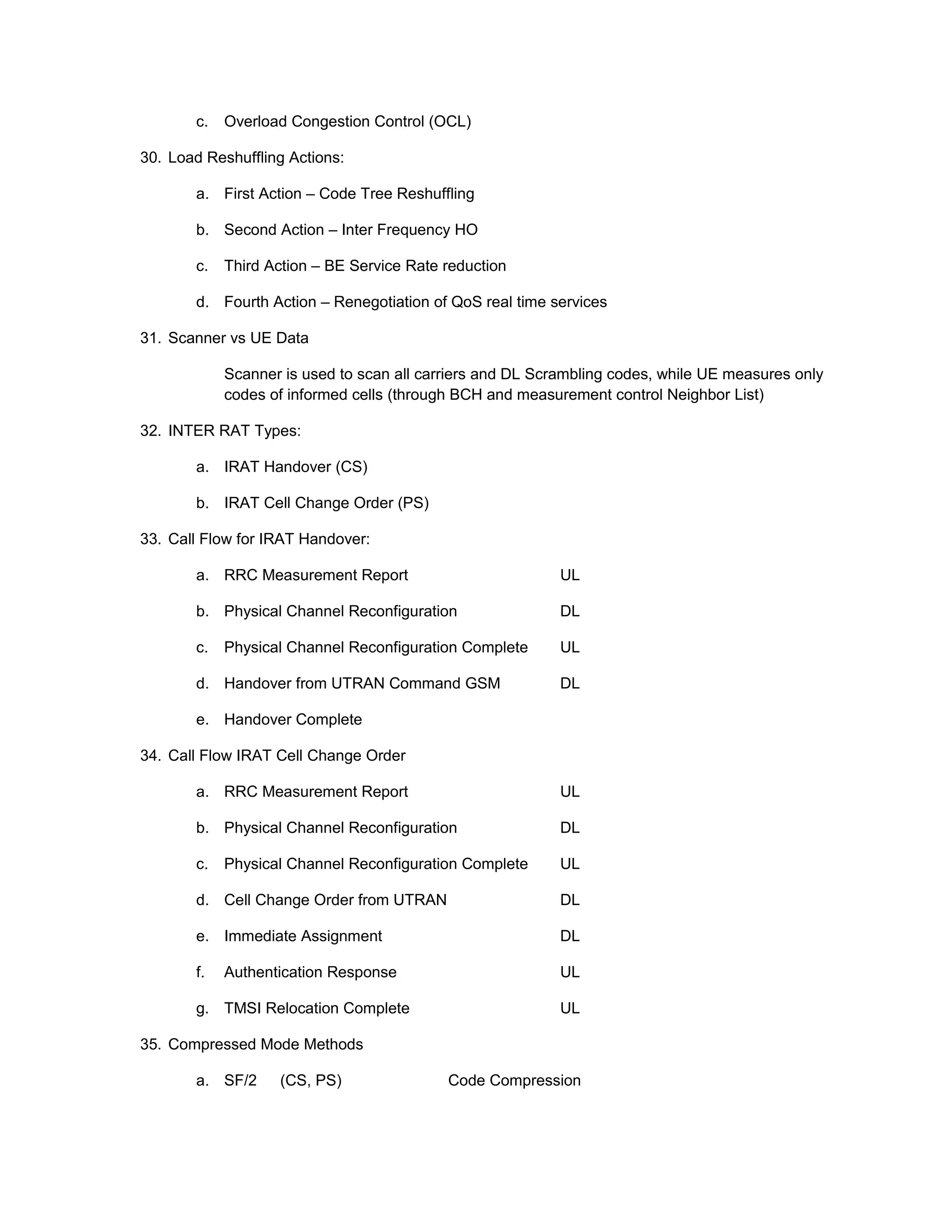 c. Overload Congestion Control (OCL)
30. Load Reshuffling Actions:
a. First Action – Code Tree Reshuffling
b. Second Action – Inter Frequency HO
c. Third Action – BE Service Rate reduction
d. Fourth Action – Renegotiation of QoS real time services
31. Scanner vs UE Data
Scanner is used to scan all carriers and DL Scrambling codes, while UE measures only
codes of informed cells (through BCH and measurement control Neighbor List)
32. INTER RAT Types:
a. IRAT Handover (CS)
b. IRAT Cell Change Order (PS)
33. Call Flow for IRAT Handover:
a. RRC Measurement Report UL
b. Physical Channel Reconfiguration DL
c. Physical Channel Reconfiguration Complete UL
d. Handover from UTRAN Command GSM DL
e. Handover Complete
34. Call Flow IRAT Cell Change Order
a. RRC Measurement Report UL
b. Physical Channel Reconfiguration DL
c. Physical Channel Reconfiguration Complete UL
d. Cell Change Order from UTRAN DL
e. Immediate Assignment DL
f. Authentication Response UL
g. TMSI Relocation Complete UL
35. Compressed Mode Methods
a. SF/2 (CS, PS) Code Compression
 