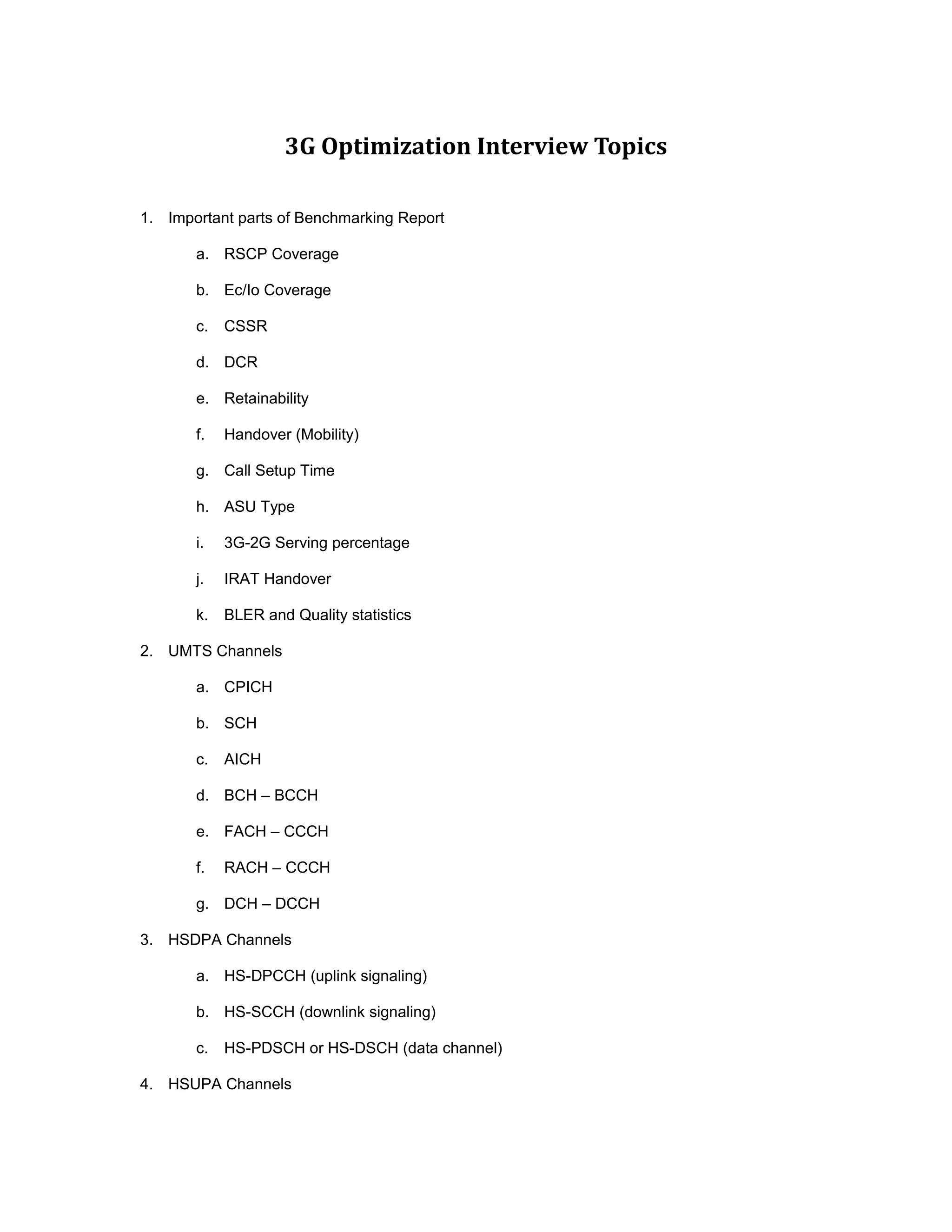 3G Optimization Interview Topics
1. Important parts of Benchmarking Report
a. RSCP Coverage
b. Ec/Io Coverage
c. CSSR
d. DCR
e. Retainability
f. Handover (Mobility)
g. Call Setup Time
h. ASU Type
i. 3G-2G Serving percentage
j. IRAT Handover
k. BLER and Quality statistics
2. UMTS Channels
a. CPICH
b. SCH
c. AICH
d. BCH – BCCH
e. FACH – CCCH
f. RACH – CCCH
g. DCH – DCCH
3. HSDPA Channels
a. HS-DPCCH (uplink signaling)
b. HS-SCCH (downlink signaling)
c. HS-PDSCH or HS-DSCH (data channel)
4. HSUPA Channels
 