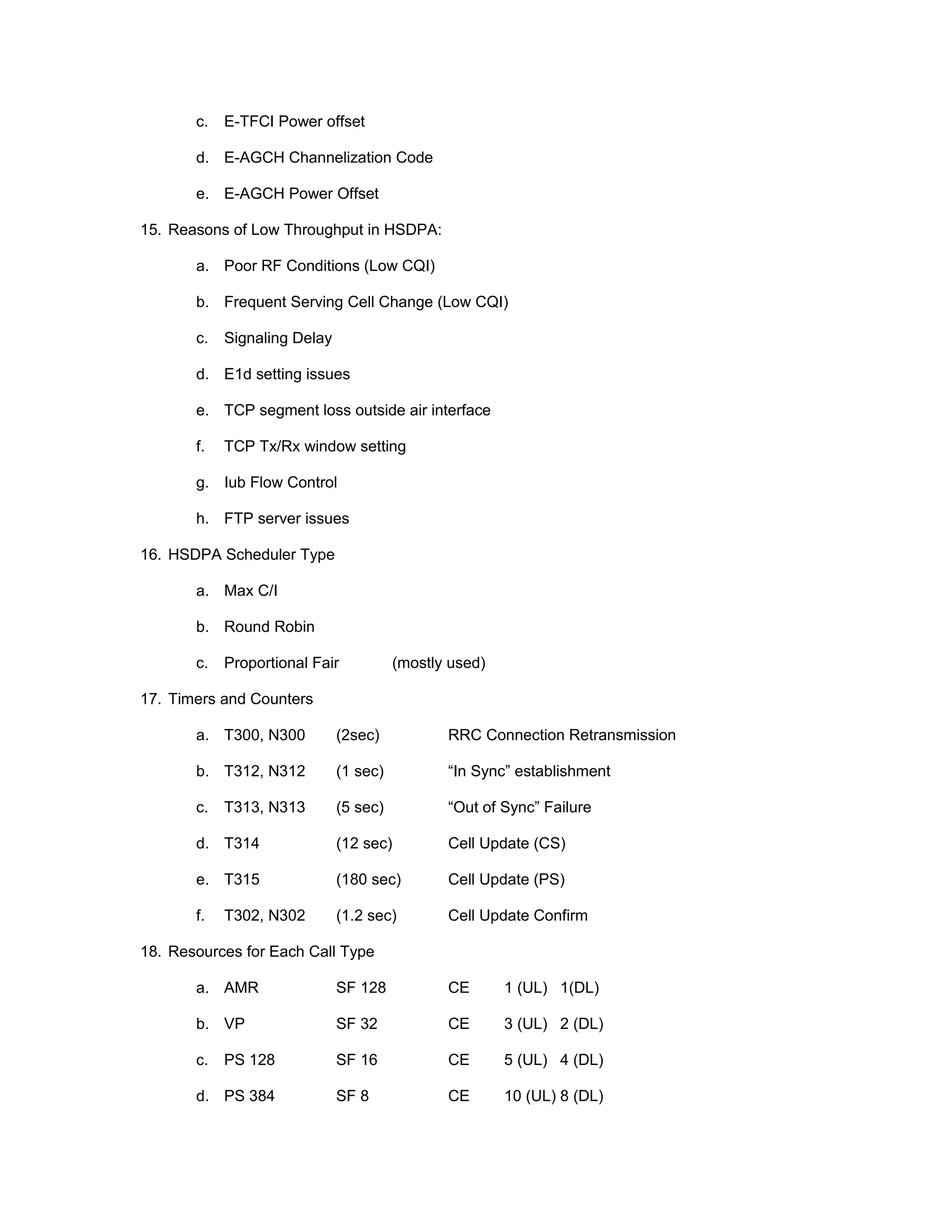 c. E-TFCI Power offset
d. E-AGCH Channelization Code
e. E-AGCH Power Offset
15. Reasons of Low Throughput in HSDPA:
a. Poor RF Conditions (Low CQI)
b. Frequent Serving Cell Change (Low CQI)
c. Signaling Delay
d. E1d setting issues
e. TCP segment loss outside air interface
f. TCP Tx/Rx window setting
g. Iub Flow Control
h. FTP server issues
16. HSDPA Scheduler Type
a. Max C/I
b. Round Robin
c. Proportional Fair (mostly used)
17. Timers and Counters
a. T300, N300 (2sec) RRC Connection Retransmission
b. T312, N312 (1 sec) “In Sync” establishment
c. T313, N313 (5 sec) “Out of Sync” Failure
d. T314 (12 sec) Cell Update (CS)
e. T315 (180 sec) Cell Update (PS)
f. T302, N302 (1.2 sec) Cell Update Confirm
18. Resources for Each Call Type
a. AMR SF 128 CE 1 (UL) 1(DL)
b. VP SF 32 CE 3 (UL) 2 (DL)
c. PS 128 SF 16 CE 5 (UL) 4 (DL)
d. PS 384 SF 8 CE 10 (UL) 8 (DL)
 