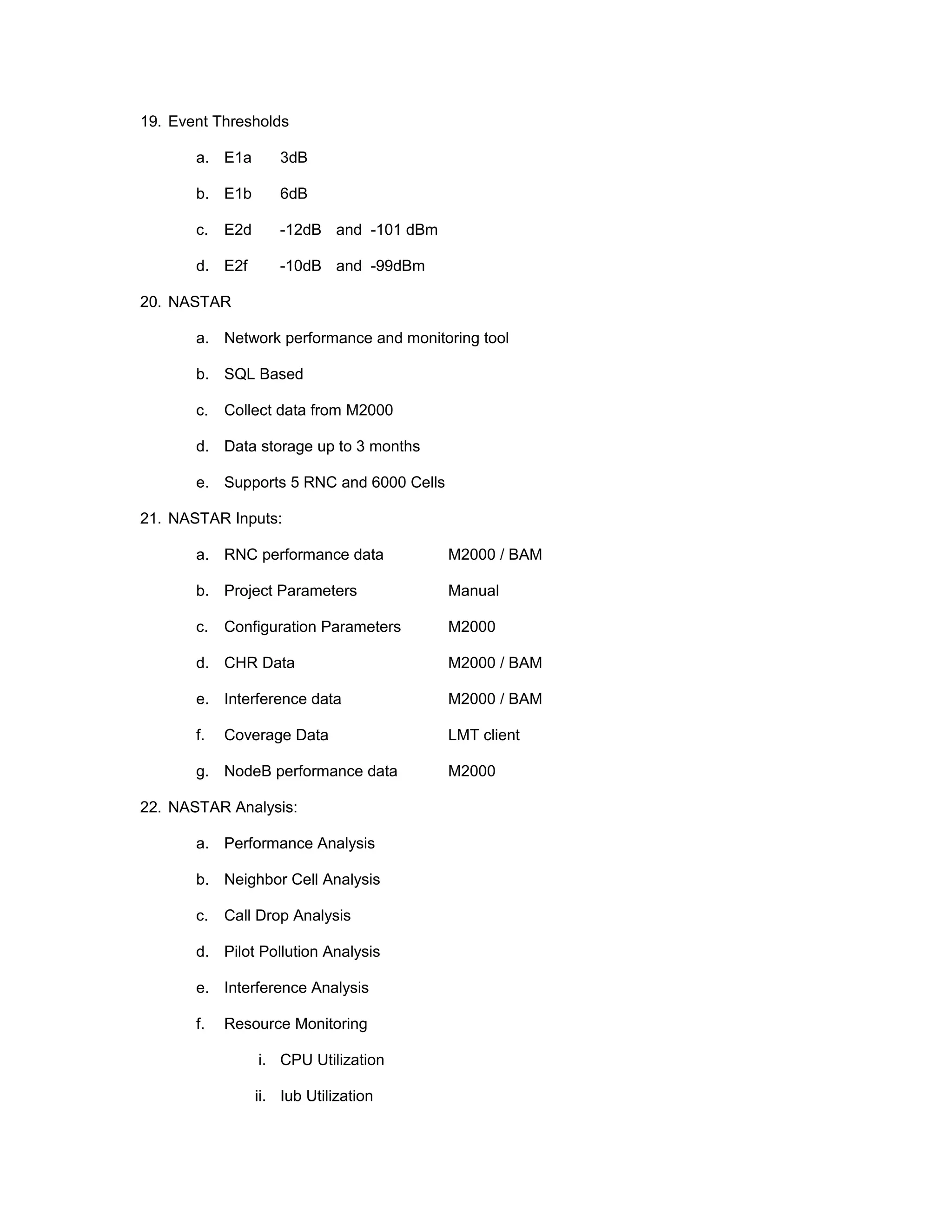 19. Event Thresholds
a. E1a 3dB
b. E1b 6dB
c. E2d -12dB and -101 dBm
d. E2f -10dB and -99dBm
20. NASTAR
a. Network performance and monitoring tool
b. SQL Based
c. Collect data from M2000
d. Data storage up to 3 months
e. Supports 5 RNC and 6000 Cells
21. NASTAR Inputs:
a. RNC performance data M2000 / BAM
b. Project Parameters Manual
c. Configuration Parameters M2000
d. CHR Data M2000 / BAM
e. Interference data M2000 / BAM
f. Coverage Data LMT client
g. NodeB performance data M2000
22. NASTAR Analysis:
a. Performance Analysis
b. Neighbor Cell Analysis
c. Call Drop Analysis
d. Pilot Pollution Analysis
e. Interference Analysis
f. Resource Monitoring
i. CPU Utilization
ii. Iub Utilization
 