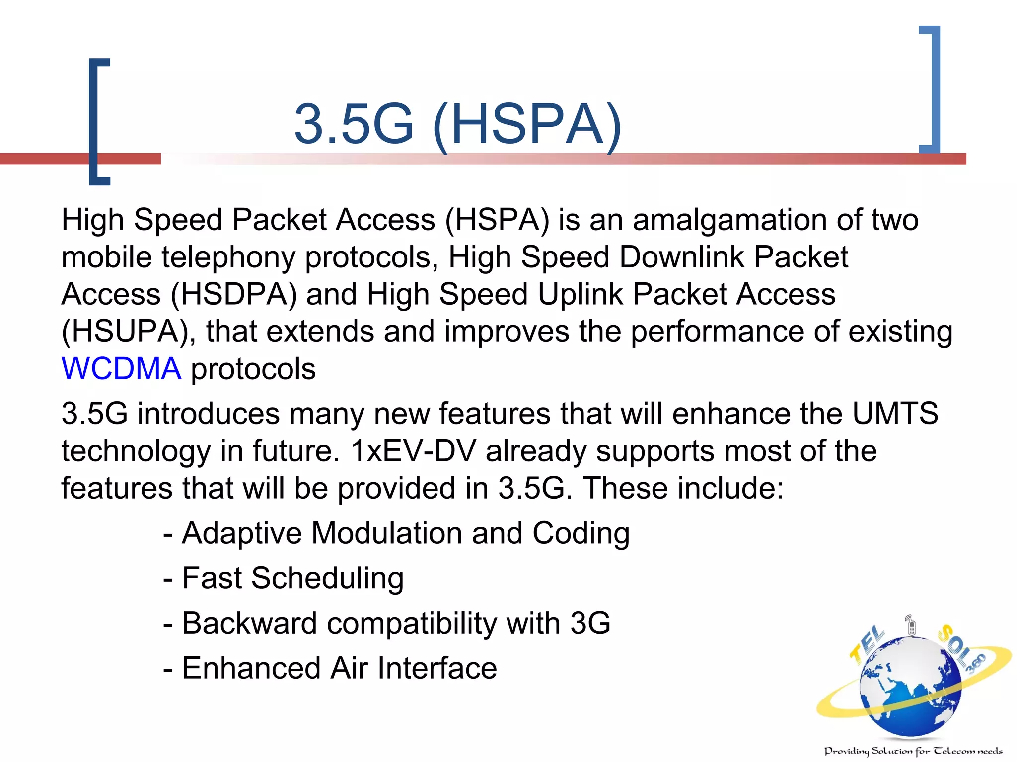 3.5G (HSPA)
High Speed Packet Access (HSPA) is an amalgamation of two
mobile telephony protocols, High Speed Downlink Packet
Access (HSDPA) and High Speed Uplink Packet Access
(HSUPA), that extends and improves the performance of existing
WCDMA protocols
3.5G introduces many new features that will enhance the UMTS
technology in future. 1xEV-DV already supports most of the
features that will be provided in 3.5G. These include:
- Adaptive Modulation and Coding
- Fast Scheduling
- Backward compatibility with 3G
- Enhanced Air Interface
 