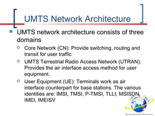 UMTS Network Architecture
 UMTS network architecture consists of three
domains
 Core Network (CN): Provide switching, routing and
transit for user traffic
 UMTS Terrestrial Radio Access Network (UTRAN):
Provides the air interface access method for user
equipment.
 User Equipment (UE): Terminals work as air
interface counterpart for base stations. The various
identities are: IMSI, TMSI, P-TMSI, TLLI, MSISDN,
IMEI, IMEISV
 