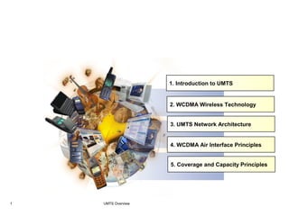 UMTS Overview1
UMTS - 3G
1. Introduction to UMTS
2. WCDMA Wireless Technology
3. UMTS Network Architecture
4. WCDMA Air Interface Principles
5. Coverage and Capacity Principles
 