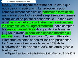 à l'échelle mondiale : les ZEE

Doc. 2 : Notre façade maritime est un atout que
nous devons redécouvrir. La redécouvrir pour
l'émerveillement car c'est un patrimoine formidable
mais aussi pour tout ce qu'elle représente en termes
d'emplois et de potentiel économique. La mer, c'est
ainsi un potentiel extraordinaire pour la médecine,
les cosmétiques ou l'agroalimentaire, sans compter
les ressources minières des grands fonds marins.
[…] Nous avons le deuxième espace maritime au
monde, avec 11 millions de km2, des milliers de
kilomètres de côtes et des millions de passionnés.
La France représente à elle seule 10% de la
biodiversité de la planète et 20% des atolls grâce à
l'outre-mer.
 Le Figaro, interview de Nathalie Kosciusko-Morizet, 8 juin 2011
 