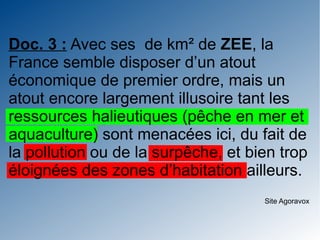 Doc. 3 : Avec ses de km² de ZEE, la
France semble disposer d’un atout
économique de premier ordre, mais un
atout encore largement illusoire tant les
ressources halieutiques (pêche en mer et
aquaculture) sont menacées ici, du fait de
la pollution ou de la surpêche, et bien trop
éloignées des zones d’habitation ailleurs.
                                     Site Agoravox
 