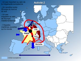 - Un axe important au sein de             Activité 2
la mégalopole européenne
- Un carrefour entre
l'Europe du nord et
du sud
- Un axe
important au sein
de l'Europe
méditerranéenne
                                        Rotterdam
- 3 façades


                                     Mé ropé
                                     Mé ropé
maritimes ouvertes
sur le monde                          eu
                                      eu
                                       ga en
                                        ga en
                                          Lille


                                          llop ne
                                            op ne
                             PARIS
                                          Lyonolle
                                              oe

                                           Marseille




        L'Union européenne
 