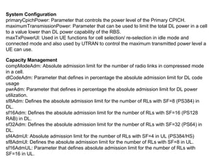 System Configuration
primaryCpichPower: Parameter that controls the power level of the Primary CPICH.
maximumTransmissionPower: Parameter that can be used to limit the total DL power in a cell
to a value lower than DL power capability of the RBS.
maxTxPowerUl: Used in UE functions for cell selection/ re-selection in idle mode and
connected mode and also used by UTRAN to control the maximum transmitted power level a
UE can use.
Capacity Management
compModeAdm: Absolute admission limit for the number of radio links in compressed mode
in a cell.
dlCodeAdm: Parameter that defines in percentage the absolute admission limit for DL code
usage
pwrAdm: Parameter that defines in percentage the absolute admission limit for DL power
utilization.
sf8Adm: Defines the absolute admission limit for the number of RLs with SF=8 (PS384) in
DL.
sf16Adm: Defines the absolute admission limit for the number of RLs with SF=16 (PS128
RAB) in DL.
sf32Adm: Defines the absolute admission limit for the number of RLs with SF=32 (PS64) in
DL.
sf4AdmUl: Absolute admission limit for the number of RLs with SF=4 in UL (PS384/HS)
sf8AdmUl: Defines the absolute admission limit for the number of RLs with SF=8 in UL.
sf16AdmUL: Parameter that defines absolute admission limit for the number of RLs with
SF=16 in UL.
 