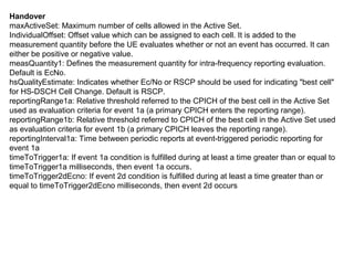 Handover
maxActiveSet: Maximum number of cells allowed in the Active Set.
IndividualOffset: Offset value which can be assigned to each cell. It is added to the
measurement quantity before the UE evaluates whether or not an event has occurred. It can
either be positive or negative value.
measQuantity1: Defines the measurement quantity for intra-frequency reporting evaluation.
Default is EcNo.
hsQualityEstimate: Indicates whether Ec/No or RSCP should be used for indicating "best cell"
for HS-DSCH Cell Change. Default is RSCP.
reportingRange1a: Relative threshold referred to the CPICH of the best cell in the Active Set
used as evaluation criteria for event 1a (a primary CPICH enters the reporting range).
reportingRange1b: Relative threshold referred to CPICH of the best cell in the Active Set used
as evaluation criteria for event 1b (a primary CPICH leaves the reporting range).
reportingInterval1a: Time between periodic reports at event-triggered periodic reporting for
event 1a
timeToTrigger1a: If event 1a condition is fulfilled during at least a time greater than or equal to
timeToTrigger1a milliseconds, then event 1a occurs.
timeToTrigger2dEcno: If event 2d condition is fulfilled during at least a time greater than or
equal to timeToTrigger2dEcno milliseconds, then event 2d occurs
 