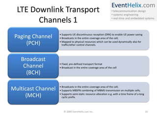 EventHelix.com
• telecommunication design
• systems engineering
• real-time and embedded systems
LTE Downlink Transport
Channels 1
• Supports UE discontinuous reception (DRX) to enable UE power saving
• Broadcasts in the entire coverage area of the cell;
• Mapped to physical resources which can be used dynamically also for
traffic/other control channels.
Paging Channel
(PCH)
• Fixed, pre-defined transport format
• Broadcast in the entire coverage area of the cell
Broadcast
Channel
(BCH)
• Broadcasts in the entire coverage area of the cell;
• Supports MBSFN combining of MBMS transmission on multiple cells;
• Supports semi-static resource allocation e.g. with a time frame of a long
cyclic prefix.
Multicast Channel
(MCH)
© 2009 EventHelix.com Inc. 10
 