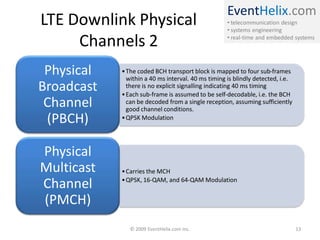 EventHelix.com
• telecommunication design
• systems engineering
• real-time and embedded systems
LTE Downlink Physical
Channels 2
•The coded BCH transport block is mapped to four sub-frames
within a 40 ms interval. 40 ms timing is blindly detected, i.e.
there is no explicit signalling indicating 40 ms timing
•Each sub-frame is assumed to be self-decodable, i.e. the BCH
can be decoded from a single reception, assuming sufficiently
good channel conditions.
•QPSK Modulation
Physical
Broadcast
Channel
(PBCH)
•Carries the MCH
•QPSK, 16-QAM, and 64-QAM Modulation
Physical
Multicast
Channel
(PMCH)
© 2009 EventHelix.com Inc. 13
 