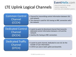 EventHelix.com
• telecommunication design
• systems engineering
• real-time and embedded systems
LTE Uplink Logical Channels
• Channel for transmitting control information between UEs
and network.
• This channel is used for UEs having no RRC connection with
the network.
Common Control
Channel
(CCCH)
• A point-to-point bi-directional channel that transmits
dedicated control information between a UE and the
network.
• Used by UEs having an RRC connection.
Dedicated Control
Channel
(DCCH)
• A point-to-point channel, dedicated to one UE, for the
transfer of user information.
• A DTCH can exist in both uplink and downlink.
Dedicated Traffic
Channel
(DTCH)
© 2009 EventHelix.com Inc. 15
 
