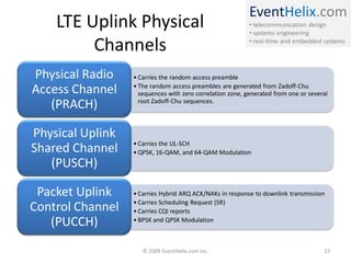 EventHelix.com
• telecommunication design
• systems engineering
• real-time and embedded systems
LTE Uplink Physical
Channels
• Carries the random access preamble
• The random access preambles are generated from Zadoff-Chu
sequences with zero correlation zone, generated from one or several
root Zadoff-Chu sequences.
Physical Radio
Access Channel
(PRACH)
• Carries the UL-SCH
• QPSK, 16-QAM, and 64-QAM Modulation
Physical Uplink
Shared Channel
(PUSCH)
• Carries Hybrid ARQ ACK/NAKs in response to downlink transmission
• Carries Scheduling Request (SR)
• Carries CQI reports
• BPSK and QPSK Modulation
Packet Uplink
Control Channel
(PUCCH)
© 2009 EventHelix.com Inc. 17
 