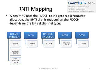 EventHelix.com
• telecommunication design
• systems engineering
• real-time and embedded systems
RNTI Mapping
• When MAC uses the PDCCH to indicate radio resource
allocation, the RNTI that is mapped on the PDCCH
depends on the logical channel type:
DTCCH
and DTCH
C-RNTI
Temporary
C-RNTI
Semi
Persistent
C-RNTI
PCCH
P-RNTI
RA Resp.
on DL-SCH
RA-RNTI
CCCH
Temporary
C-RNTI
BCCH
SI-RNTI
© 2009 EventHelix.com Inc. 18
 