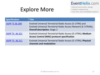 EventHelix.com
• telecommunication design
• systems engineering
• real-time and embedded systems
Explore More
Specification Title
3GPP TS 36.300 Evolved Universal Terrestrial Radio Access (E-UTRA) and
Evolved Universal Terrestrial Radio Access Network (E-UTRAN);
Overall description; Stage 2
3GPP TS 36.321 Evolved Universal Terrestrial Radio Access (E-UTRA); Medium
Access Control (MAC) protocol specification
3GPP TS 36.211 Evolved Universal Terrestrial Radio Access (E-UTRA); Physical
channels and modulation
© 2009 EventHelix.com Inc. 22
 