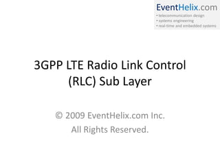 EventHelix.com
• telecommunication design
• systems engineering
• real-time and embedded systems

3GPP LTE Radio Link Control
(RLC) Sub Layer
© 2009 EventHelix.com Inc.
All Rights Reserved.

 
