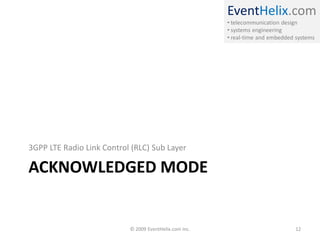 EventHelix.com
                                                        • telecommunication design
                                                        • systems engineering
                                                        • real-time and embedded systems




3GPP LTE Radio Link Control (RLC) Sub Layer

ACKNOWLEDGED MODE


                           © 2009 EventHelix.com Inc.                            12
 