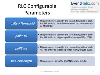 EventHelix.com
      RLC Configurable                                • telecommunication design
                                                      • systems engineering

        Parameters                                    • real-time and embedded systems



                   • This parameter is used by the transmitting side of each
maxRetxThreshold     AM RLC entity to limit the number of retransmissions of
                     an AMD PDU.


                   • This parameter is used by the transmitting side of each
    pollPDU          AM RLC entity to trigger a poll for every pollPDU PDUs.



                   • This parameter is used by the transmitting side of each
    pollByte         AM RLC entity to trigger a poll for every pollByte bytes.



 sn-FieldLength    • This parameter gives the UM SN field size in bits.



                     © 2009 EventHelix.com Inc.                                22
 