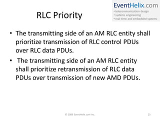 EventHelix.com
                                                • telecommunication design
         RLC Priority                           • systems engineering
                                                • real-time and embedded systems




• The transmitting side of an AM RLC entity shall
  prioritize transmission of RLC control PDUs
  over RLC data PDUs.
• The transmitting side of an AM RLC entity
  shall prioritize retransmission of RLC data
  PDUs over transmission of new AMD PDUs.




                   © 2009 EventHelix.com Inc.                            23
 