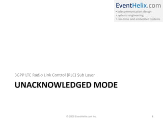 EventHelix.com
                                                        • telecommunication design
                                                        • systems engineering
                                                        • real-time and embedded systems




3GPP LTE Radio Link Control (RLC) Sub Layer

UNACKNOWLEDGED MODE


                           © 2009 EventHelix.com Inc.                            8
 