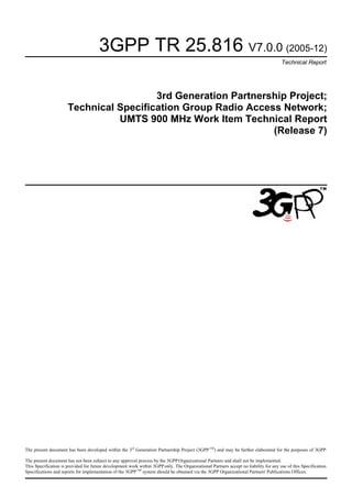 3GPP TR 25.816 V7.0.0 (2005-12)
Technical Report
3rd Generation Partnership Project;
Technical Specification Group Radio Access Network;
UMTS 900 MHz Work Item Technical Report
(Release 7)
The present document has been developed within the 3rd
Generation Partnership Project (3GPP TM
) and may be further elaborated for the purposes of 3GPP.
The present document has not been subject to any approval process by the 3GPP Organizational Partners and shall not be implemented.
This Specification is provided for future development work within 3GPP only. The Organizational Partners accept no liability for any use of this Specification.
Specifications and reports for implementation of the 3GPPTM
system should be obtained via the 3GPP Organizational Partners' Publications Offices.
 