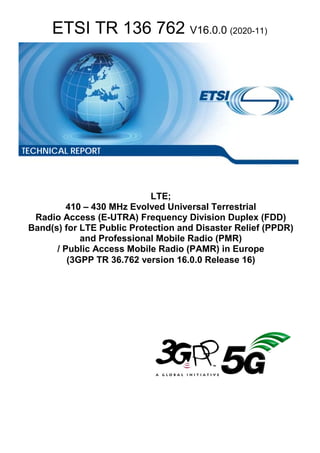 ETSI TR 136 762 V16.0.0 (2020-11)
LTE;
410 – 430 MHz Evolved Universal Terrestrial
Radio Access (E-UTRA) Frequency Division Duplex (FDD)
Band(s) for LTE Public Protection and Disaster Relief (PPDR)
and Professional Mobile Radio (PMR)
/ Public Access Mobile Radio (PAMR) in Europe
(3GPP TR 36.762 version 16.0.0 Release 16)
TECHNICAL REPORT
 