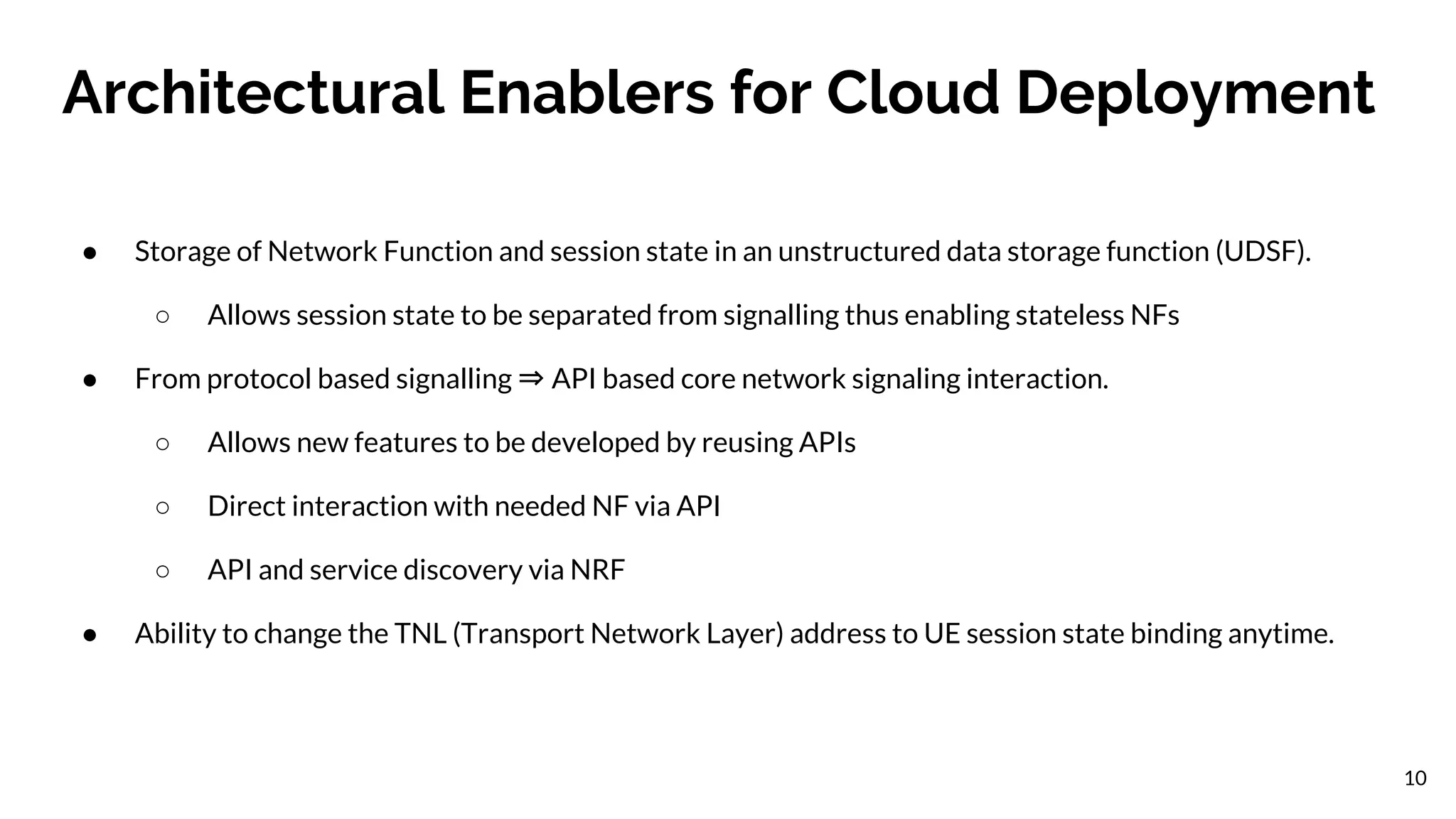Architectural Enablers for Cloud Deployment
● Storage of Network Function and session state in an unstructured data storage function (UDSF).
○ Allows session state to be separated from signalling thus enabling stateless NFs
● From protocol based signalling ⇒ API based core network signaling interaction.
○ Allows new features to be developed by reusing APIs
○ Direct interaction with needed NF via API
○ API and service discovery via NRF
● Ability to change the TNL (Transport Network Layer) address to UE session state binding anytime.
10
 