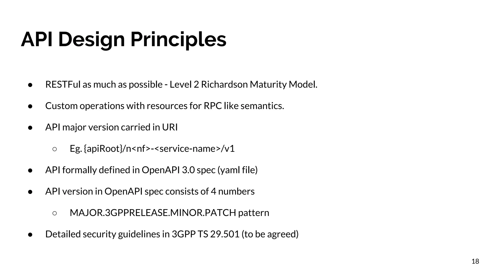 API Design Principles
18
● RESTFul as much as possible - Level 2 Richardson Maturity Model.
● Custom operations with resources for RPC like semantics.
● API major version carried in URI
○ Eg. {apiRoot}/n<nf>-<service-name>/v1
● API formally defined in OpenAPI 3.0 spec (yaml file)
● API version in OpenAPI spec consists of 4 numbers
○ MAJOR.3GPPRELEASE.MINOR.PATCH pattern
● Detailed security guidelines in 3GPP TS 29.501 (to be agreed)
 