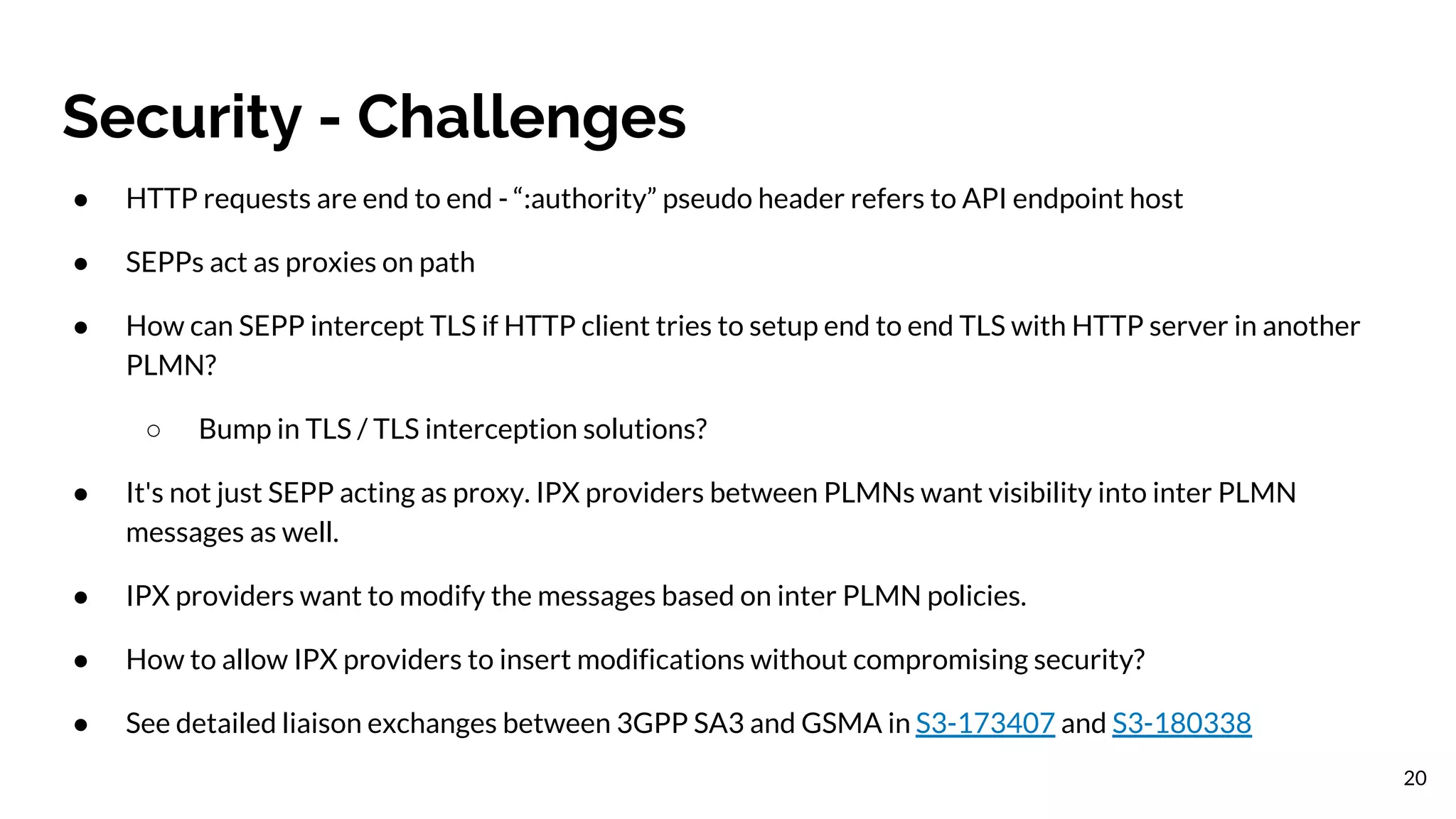 Security - Challenges
20
● HTTP requests are end to end - “:authority” pseudo header refers to API endpoint host
● SEPPs act as proxies on path
● How can SEPP intercept TLS if HTTP client tries to setup end to end TLS with HTTP server in another
PLMN?
○ Bump in TLS / TLS interception solutions?
● It's not just SEPP acting as proxy. IPX providers between PLMNs want visibility into inter PLMN
messages as well.
● IPX providers want to modify the messages based on inter PLMN policies.
● How to allow IPX providers to insert modifications without compromising security?
● See detailed liaison exchanges between 3GPP SA3 and GSMA in S3-173407 and S3-180338
 