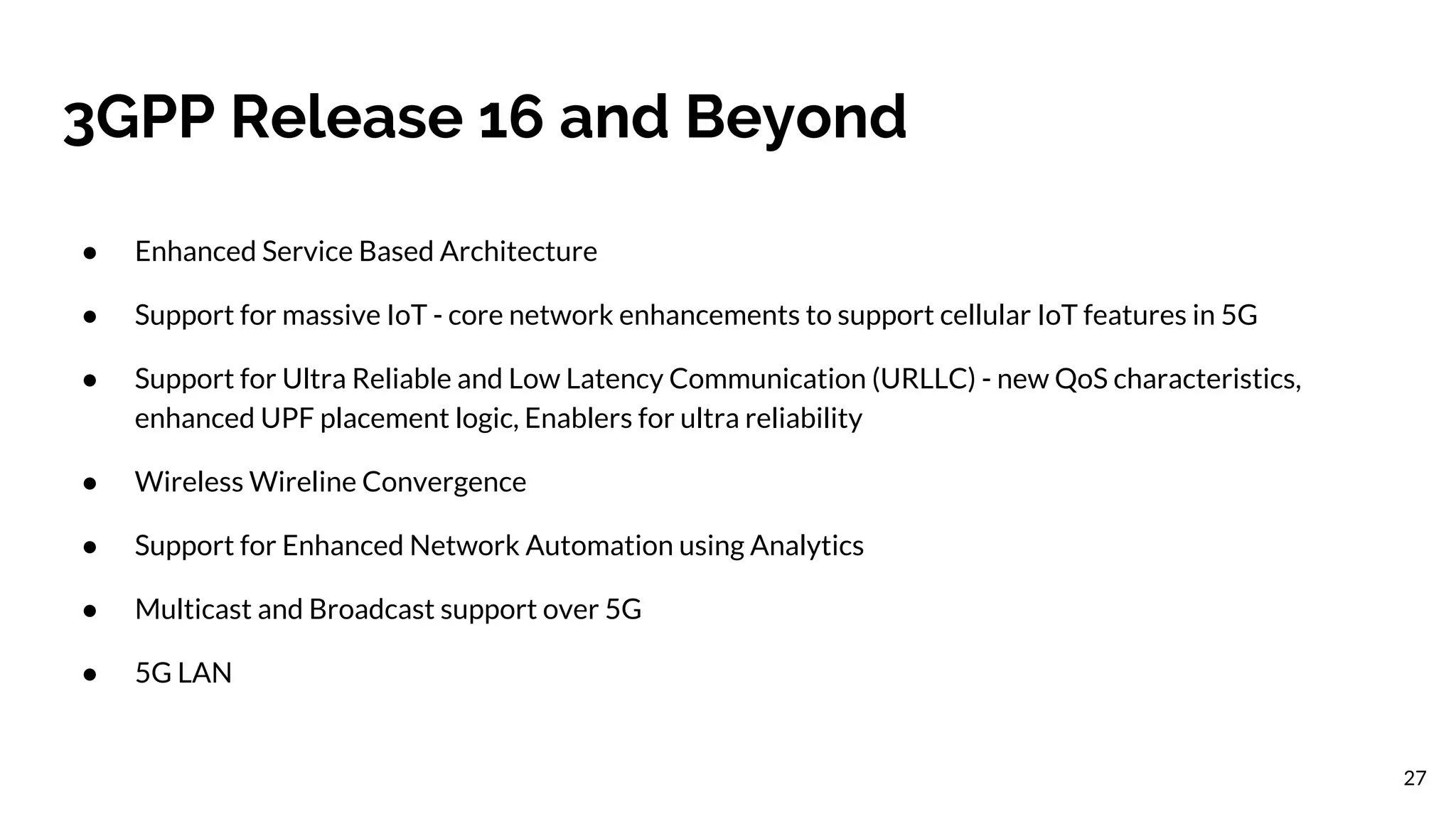 3GPP Release 16 and Beyond
● Enhanced Service Based Architecture
● Support for massive IoT - core network enhancements to support cellular IoT features in 5G
● Support for Ultra Reliable and Low Latency Communication (URLLC) - new QoS characteristics,
enhanced UPF placement logic, Enablers for ultra reliability
● Wireless Wireline Convergence
● Support for Enhanced Network Automation using Analytics
● Multicast and Broadcast support over 5G
● 5G LAN
27
 
