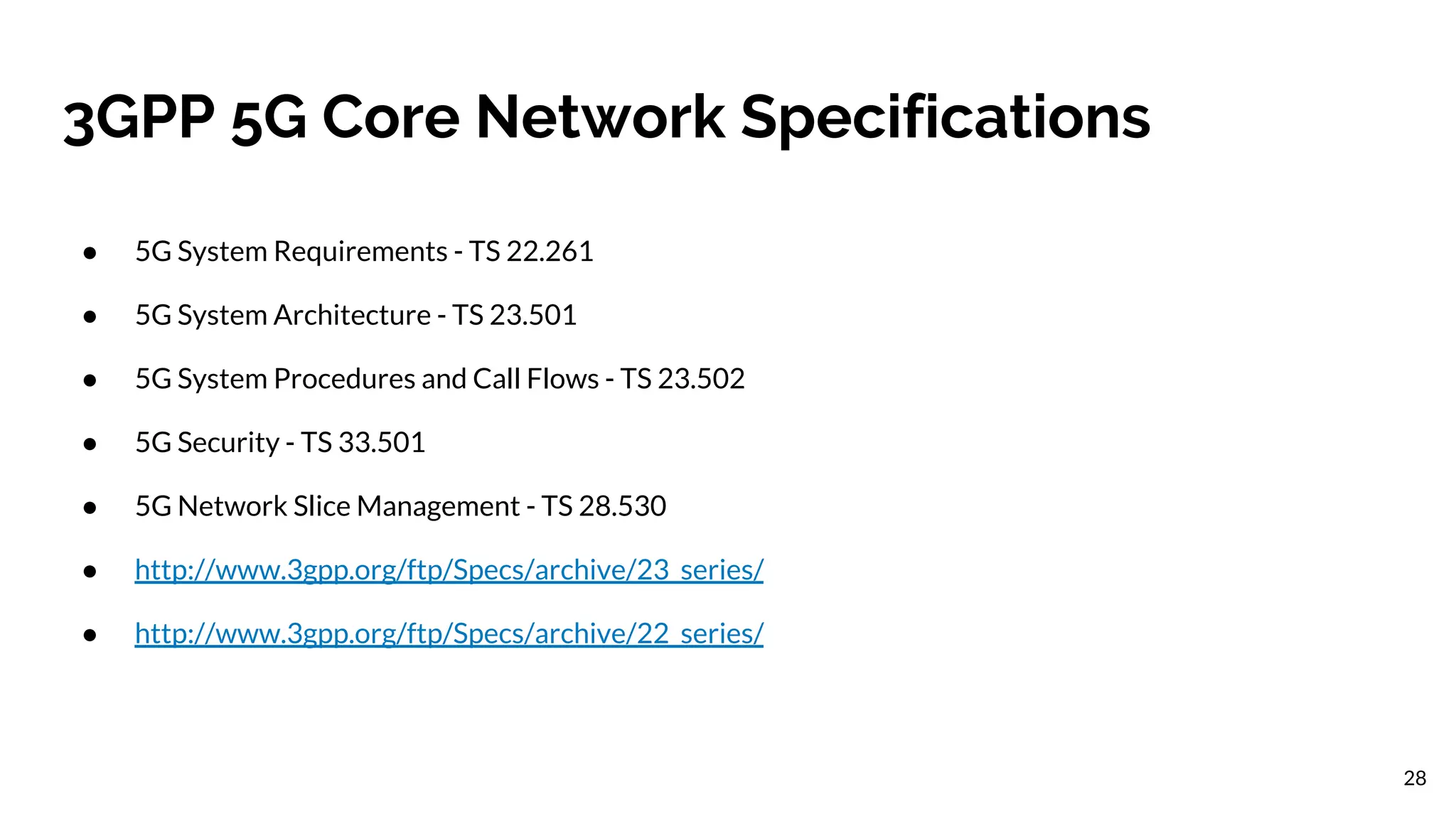 3GPP 5G Core Network Specifications
● 5G System Requirements - TS 22.261
● 5G System Architecture - TS 23.501
● 5G System Procedures and Call Flows - TS 23.502
● 5G Security - TS 33.501
● 5G Network Slice Management - TS 28.530
● http://www.3gpp.org/ftp/Specs/archive/23_series/
● http://www.3gpp.org/ftp/Specs/archive/22_series/
28
 