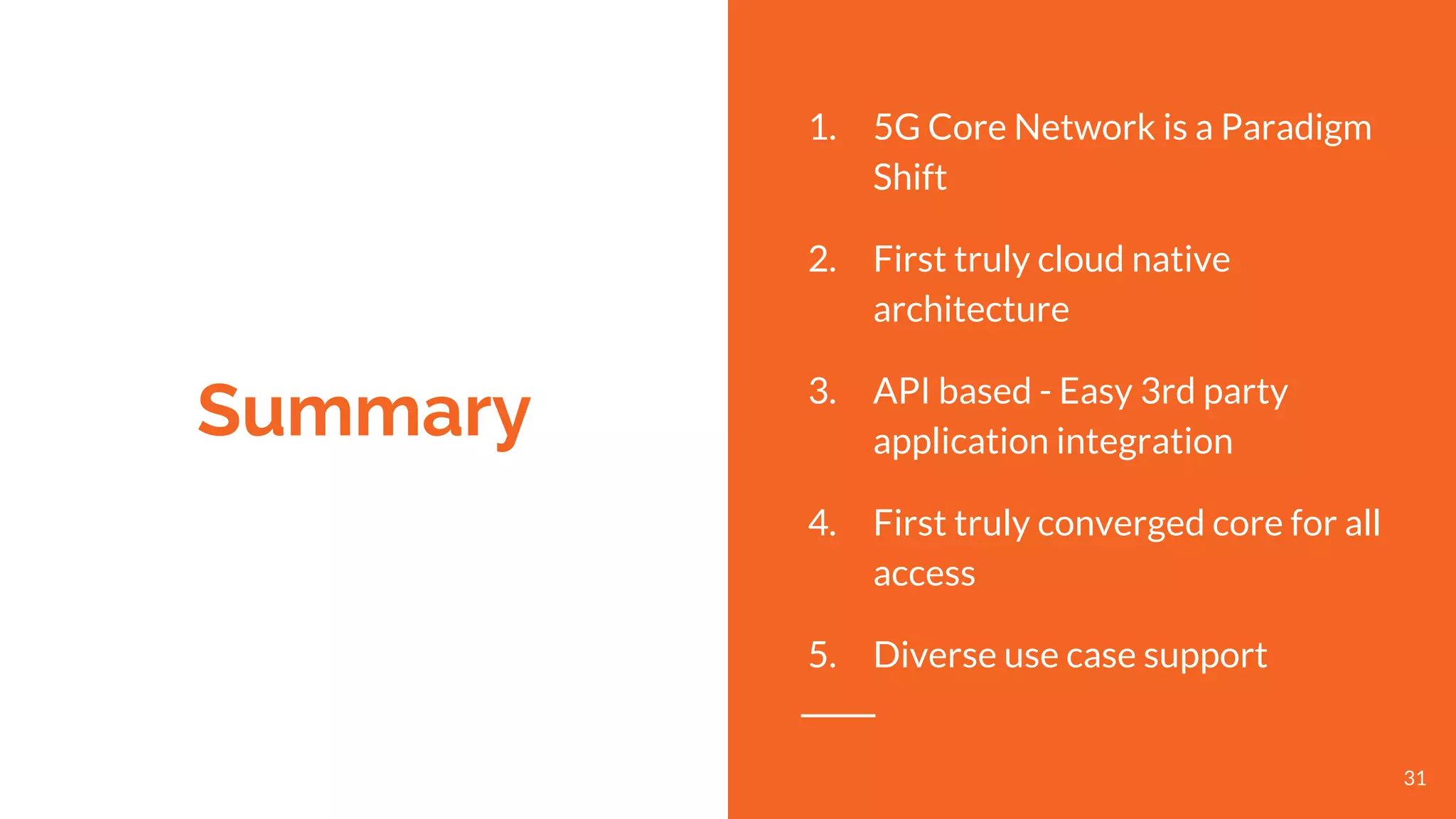 Summary
1. 5G Core Network is a Paradigm
Shift
2. First truly cloud native
architecture
3. API based - Easy 3rd party
application integration
4. First truly converged core for all
access
5. Diverse use case support
31
 