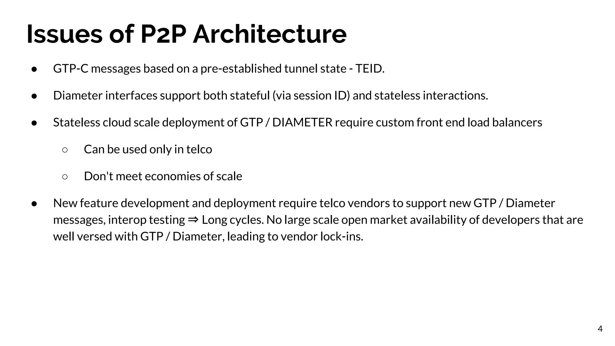 Issues of P2P Architecture
4
● GTP-C messages based on a pre-established tunnel state - TEID.
● Diameter interfaces support both stateful (via session ID) and stateless interactions.
● Stateless cloud scale deployment of GTP / DIAMETER require custom front end load balancers
○ Can be used only in telco
○ Don't meet economies of scale
● New feature development and deployment require telco vendors to support new GTP / Diameter
messages, interop testing ⇒ Long cycles. No large scale open market availability of developers that are
well versed with GTP / Diameter, leading to vendor lock-ins.
 