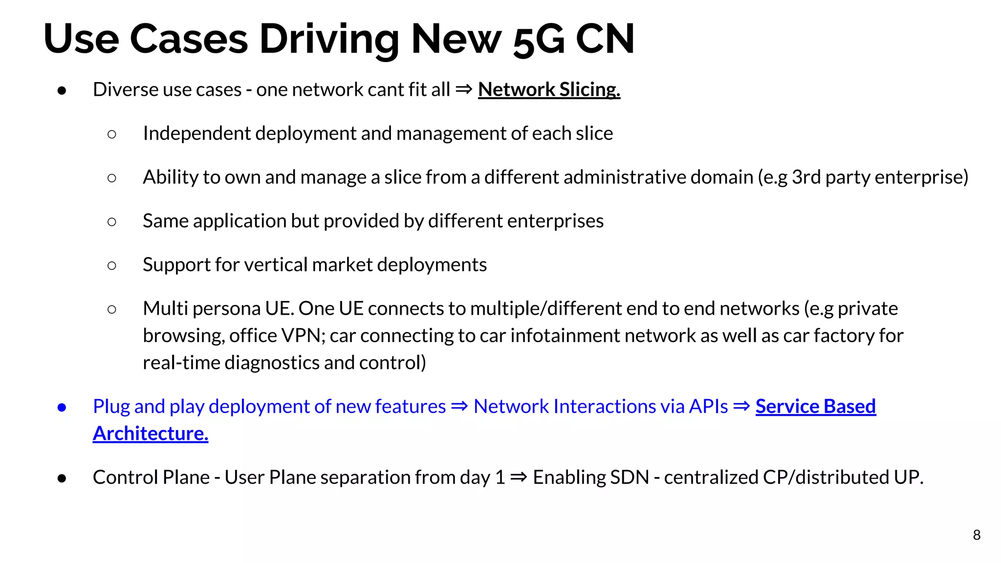 Use Cases Driving New 5G CN
● Diverse use cases - one network cant fit all ⇒ Network Slicing.
○ Independent deployment and management of each slice
○ Ability to own and manage a slice from a different administrative domain (e.g 3rd party enterprise)
○ Same application but provided by different enterprises
○ Support for vertical market deployments
○ Multi persona UE. One UE connects to multiple/different end to end networks (e.g private
browsing, office VPN; car connecting to car infotainment network as well as car factory for
real-time diagnostics and control)
● Plug and play deployment of new features ⇒ Network Interactions via APIs ⇒ Service Based
Architecture.
● Control Plane - User Plane separation from day 1 ⇒ Enabling SDN - centralized CP/distributed UP.
8
 