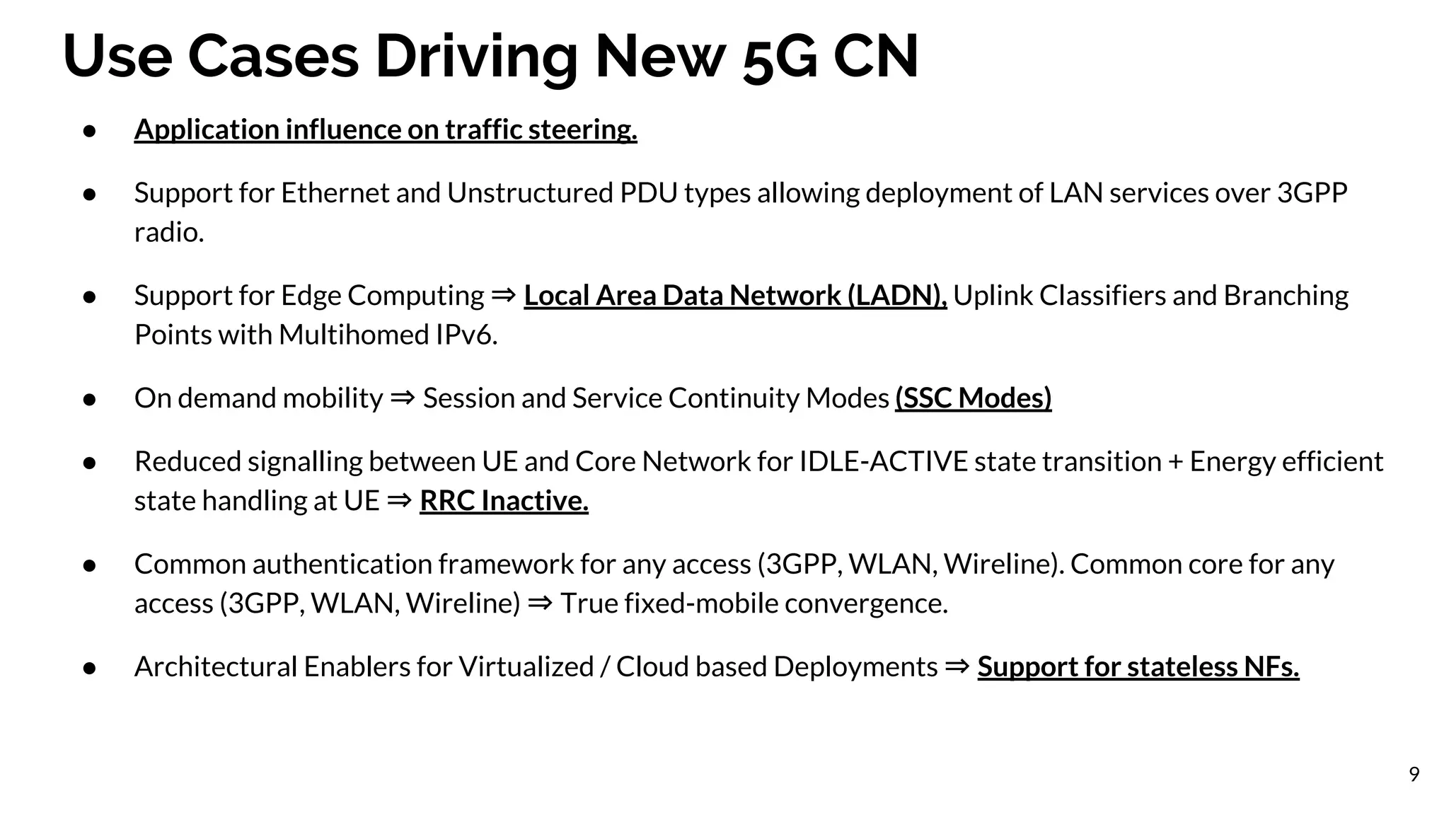 Use Cases Driving New 5G CN
● Application influence on traffic steering.
● Support for Ethernet and Unstructured PDU types allowing deployment of LAN services over 3GPP
radio.
● Support for Edge Computing ⇒ Local Area Data Network (LADN), Uplink Classifiers and Branching
Points with Multihomed IPv6.
● On demand mobility ⇒ Session and Service Continuity Modes (SSC Modes)
● Reduced signalling between UE and Core Network for IDLE-ACTIVE state transition + Energy efficient
state handling at UE ⇒ RRC Inactive.
● Common authentication framework for any access (3GPP, WLAN, Wireline). Common core for any
access (3GPP, WLAN, Wireline) ⇒ True fixed-mobile convergence.
● Architectural Enablers for Virtualized / Cloud based Deployments ⇒ Support for stateless NFs.
9
 