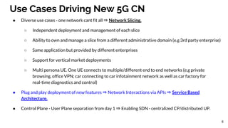 Use Cases Driving New 5G CN
● Diverse use cases - one network cant fit all ⇒ Network Slicing.
○ Independent deployment and management of each slice
○ Ability to own and manage a slice from a different administrative domain (e.g 3rd party enterprise)
○ Same application but provided by different enterprises
○ Support for vertical market deployments
○ Multi persona UE. One UE connects to multiple/different end to end networks (e.g private
browsing, office VPN; car connecting to car infotainment network as well as car factory for
real-time diagnostics and control)
● Plug and play deployment of new features ⇒ Network Interactions via APIs ⇒ Service Based
Architecture.
● Control Plane - User Plane separation from day 1 ⇒ Enabling SDN - centralized CP/distributed UP.
8
 