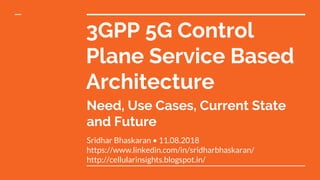 3GPP 5G Control
Plane Service Based
Architecture
Sridhar Bhaskaran • 11.08.2018
https://www.linkedin.com/in/sridharbhaskaran/
http://cellularinsights.blogspot.in/
Need, Use Cases, Current State
and Future
 