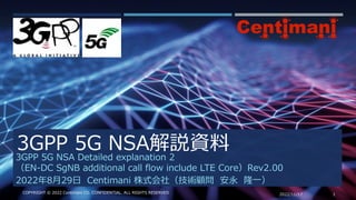 3GPP 5G NSA解説資料
2022/11/17 1
COPYRIGHT © 2022 Centimani CO. CONFIDENTIAL. ALL RIGHTS RESERVED
3GPP 5G NSA Detailed explanation 2
（EN-DC SgNB additional call flow include LTE Core）Rev2.00
2022年8月29日 Centimani 株式会社（技術顧問 安永 隆一）
 