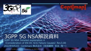 3GPP 5G NSA解説資料
2022/11/17 1
COPYRIGHT © 2022 Centimani CO. CONFIDENTIAL. ALL RIGHTS RESERVED
3GPP 5G NSA Detailed explanation 4
（Consideration of EN-DC SCG Failure Causes）Rev3.00
2022年9月2日 Centimani 株式会社（技術顧問 安永 隆一）
 