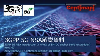 3GPP 5G NSA解説資料
2022/11/17 1
COPYRIGHT © 2022 Centimani CO. CONFIDENTIAL. ALL RIGHTS RESERVED
3GPP 5G NSA introduction 3（Flow of EN-DC anchor band recognition）
Rev1.00
2022年8月27日 Centimani 株式会社（技術顧問 安永 隆一）
 