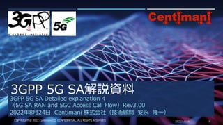 3GPP 5G SA解説資料
2022/11/16 1
COPYRIGHT © 2022 Centimani CO. CONFIDENTIAL. ALL RIGHTS RESERVED
3GPP 5G SA Detailed explanation 4
（5G SA RAN and 5GC Access Call Flow）Rev3.00
2022年8月24日 Centimani 株式会社（技術顧問 安永 隆一）
 