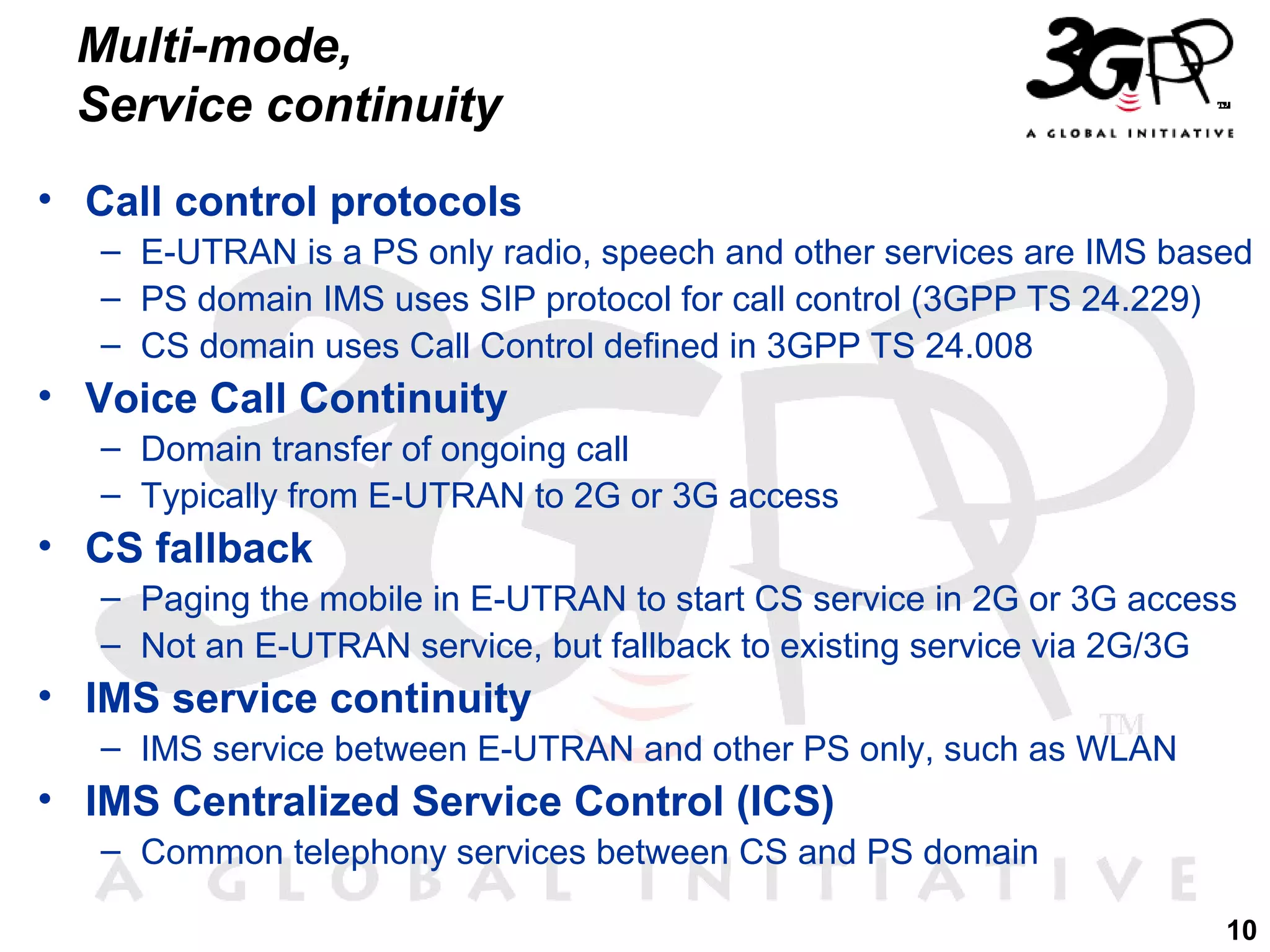 Multi-mode,
Service continuity
• Call control protocols
– E-UTRAN is a PS only radio, speech and other services are IMS based
– PS domain IMS uses SIP protocol for call control (3GPP TS 24.229)
– CS domain uses Call Control defined in 3GPP TS 24.008

• Voice Call Continuity
– Domain transfer of ongoing call
– Typically from E-UTRAN to 2G or 3G access

• CS fallback
– Paging the mobile in E-UTRAN to start CS service in 2G or 3G access
– Not an E-UTRAN service, but fallback to existing service via 2G/3G

• IMS service continuity
– IMS service between E-UTRAN and other PS only, such as WLAN

• IMS Centralized Service Control (ICS)
– Common telephony services between CS and PS domain
10

 
