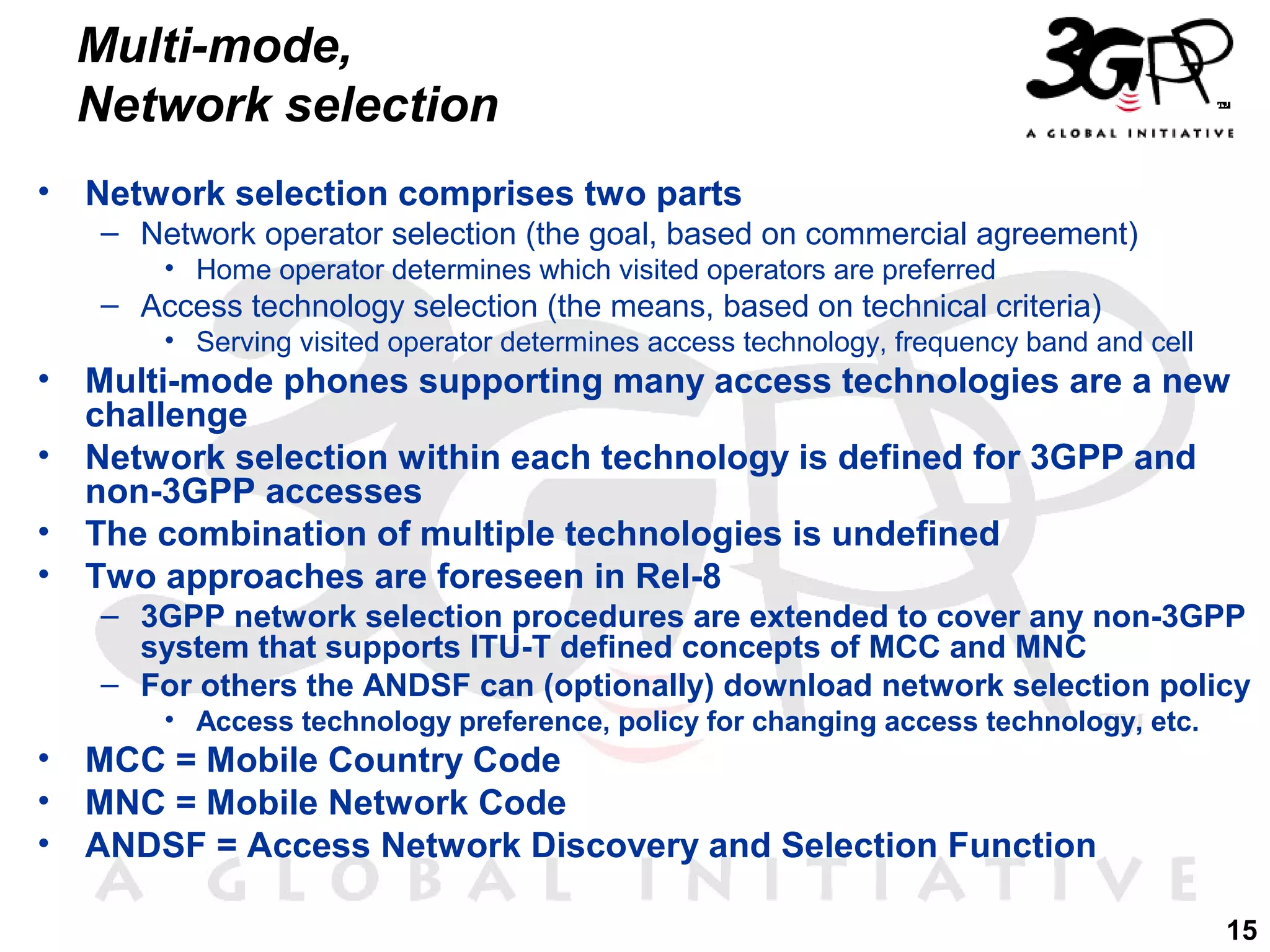 Multi-mode,
Network selection
•

Network selection comprises two parts
– Network operator selection (the goal, based on commercial agreement)
• Home operator determines which visited operators are preferred

– Access technology selection (the means, based on technical criteria)
• Serving visited operator determines access technology, frequency band and cell

•
•
•
•

Multi-mode phones supporting many access technologies are a new
challenge
Network selection within each technology is defined for 3GPP and
non-3GPP accesses
The combination of multiple technologies is undefined
Two approaches are foreseen in Rel-8
– 3GPP network selection procedures are extended to cover any non-3GPP
system that supports ITU-T defined concepts of MCC and MNC
– For others the ANDSF can (optionally) download network selection policy
• Access technology preference, policy for changing access technology, etc.

•
•
•

MCC = Mobile Country Code
MNC = Mobile Network Code
ANDSF = Access Network Discovery and Selection Function
15

 