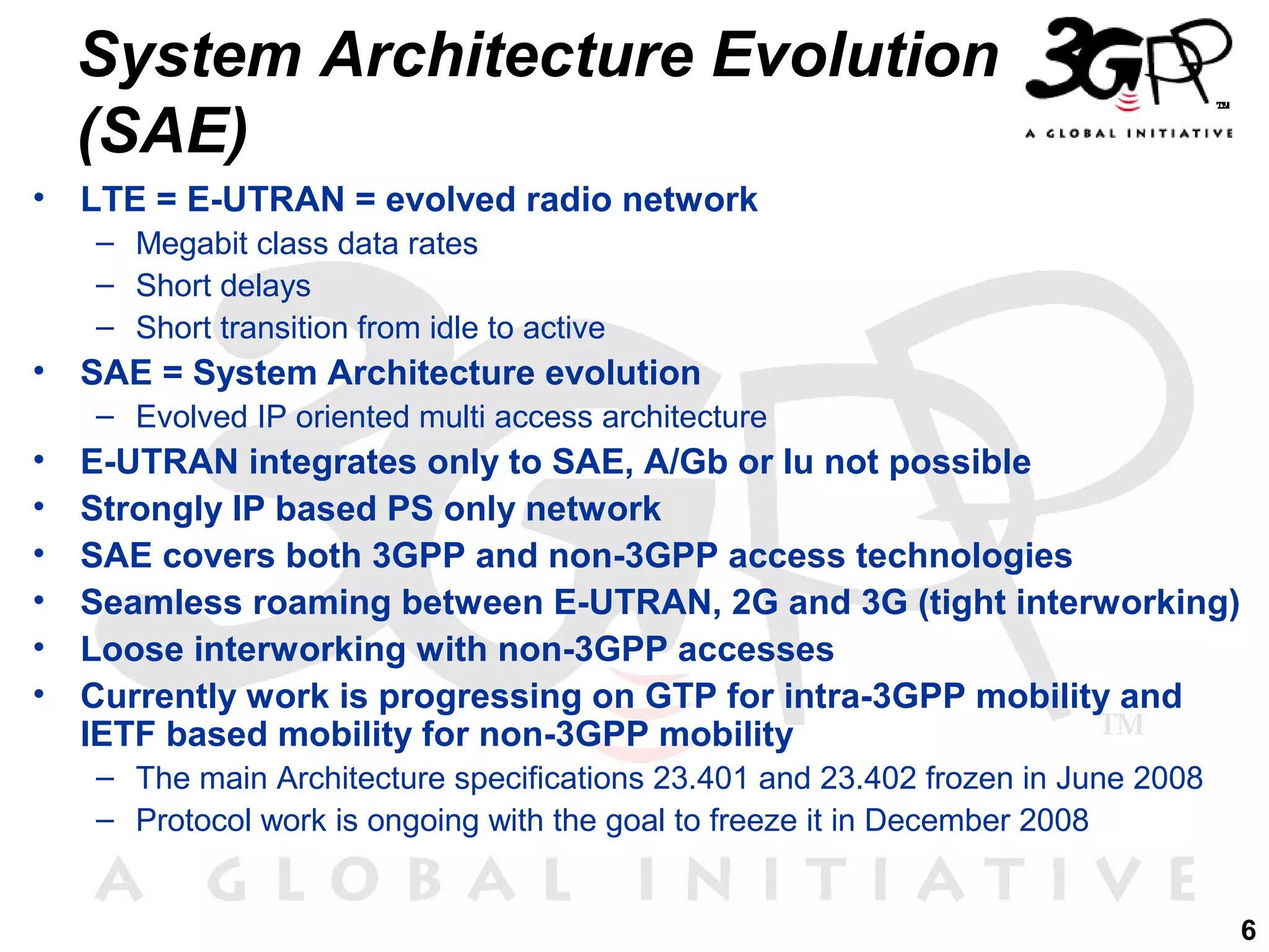 System Architecture Evolution
(SAE)
•

LTE = E-UTRAN = evolved radio network
– Megabit class data rates
– Short delays
– Short transition from idle to active

•

SAE = System Architecture evolution
– Evolved IP oriented multi access architecture

•
•
•
•
•
•

E-UTRAN integrates only to SAE, A/Gb or Iu not possible
Strongly IP based PS only network
SAE covers both 3GPP and non-3GPP access technologies
Seamless roaming between E-UTRAN, 2G and 3G (tight interworking)
Loose interworking with non-3GPP accesses
Currently work is progressing on GTP for intra-3GPP mobility and
IETF based mobility for non-3GPP mobility
– The main Architecture specifications 23.401 and 23.402 frozen in June 2008
– Protocol work is ongoing with the goal to freeze it in December 2008
6

 