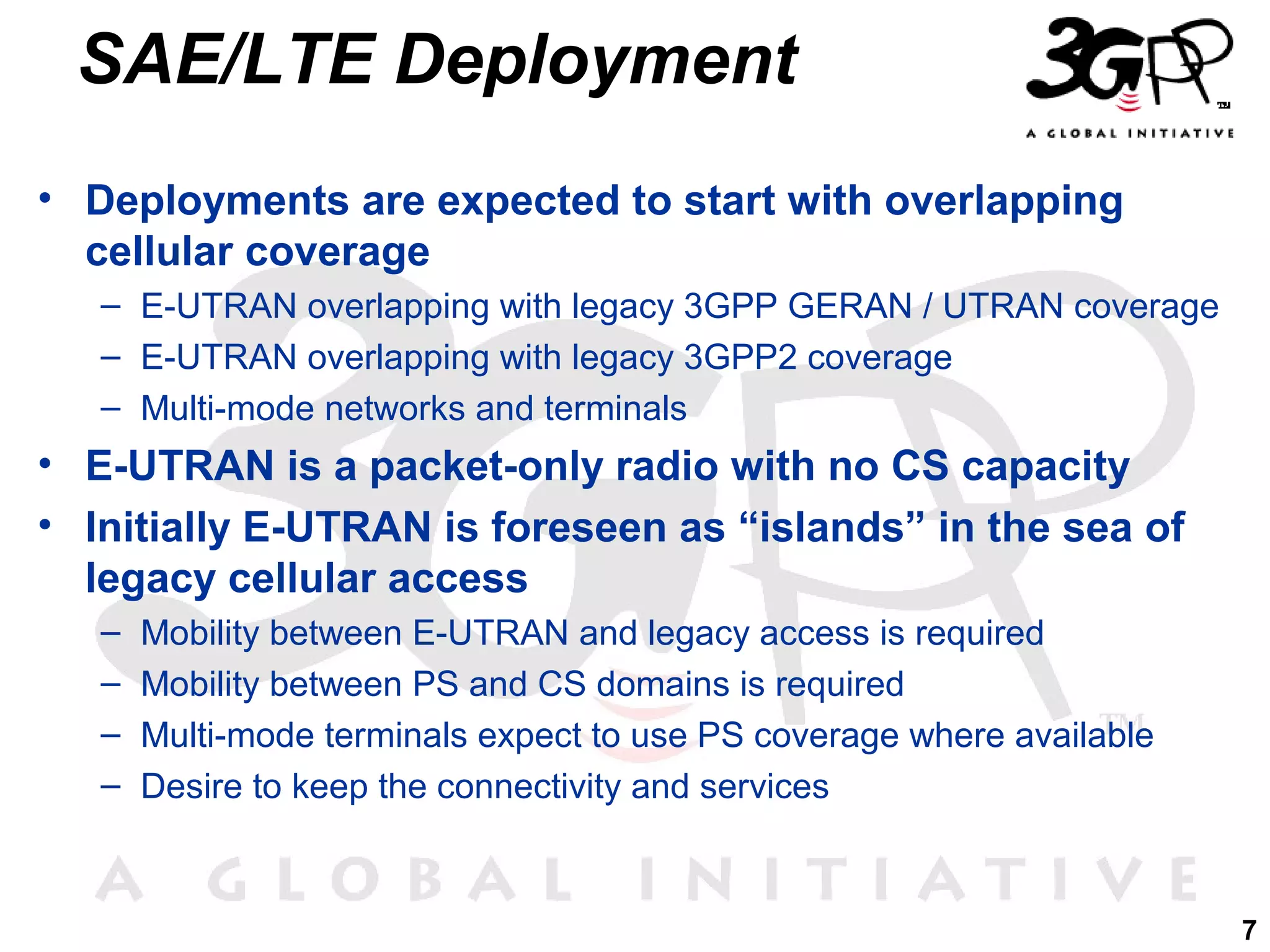 SAE/LTE Deployment
• Deployments are expected to start with overlapping
cellular coverage
– E-UTRAN overlapping with legacy 3GPP GERAN / UTRAN coverage
– E-UTRAN overlapping with legacy 3GPP2 coverage
– Multi-mode networks and terminals

• E-UTRAN is a packet-only radio with no CS capacity
• Initially E-UTRAN is foreseen as “islands” in the sea of
legacy cellular access
–
–
–
–

Mobility between E-UTRAN and legacy access is required
Mobility between PS and CS domains is required
Multi-mode terminals expect to use PS coverage where available
Desire to keep the connectivity and services

7

 